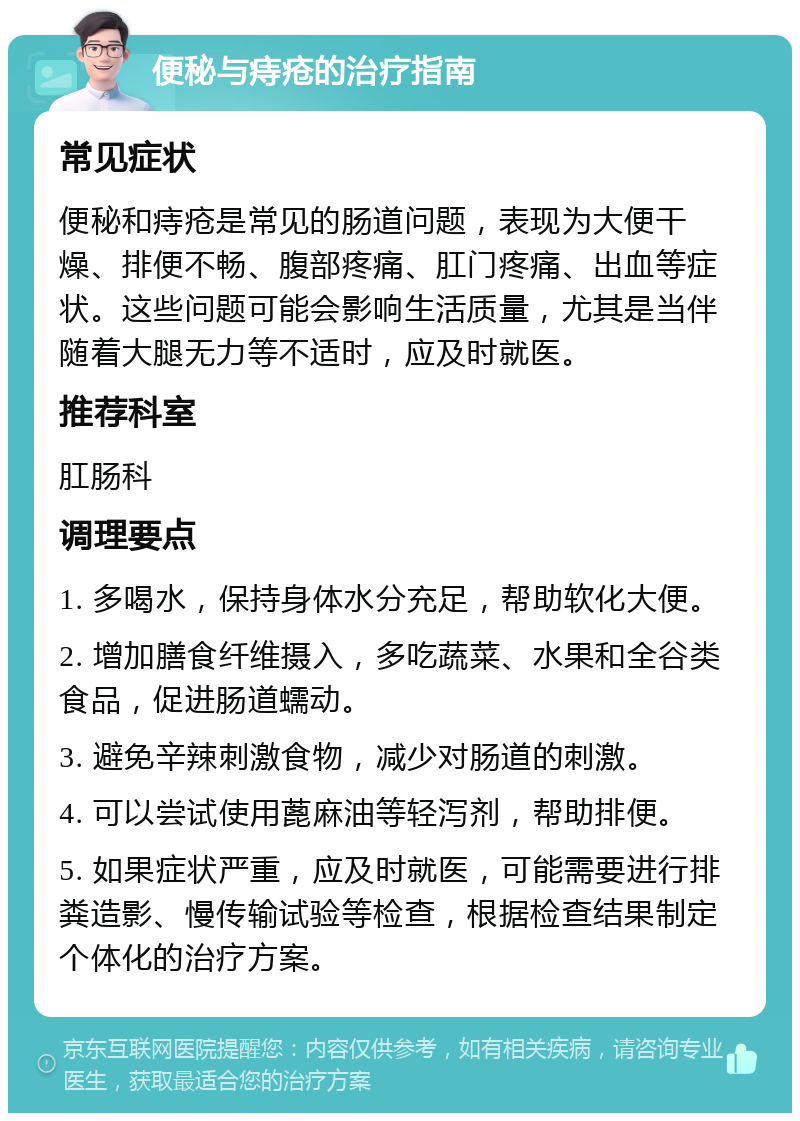 便秘与痔疮的治疗指南 常见症状 便秘和痔疮是常见的肠道问题，表现为大便干燥、排便不畅、腹部疼痛、肛门疼痛、出血等症状。这些问题可能会影响生活质量，尤其是当伴随着大腿无力等不适时，应及时就医。 推荐科室 肛肠科 调理要点 1. 多喝水，保持身体水分充足，帮助软化大便。 2. 增加膳食纤维摄入，多吃蔬菜、水果和全谷类食品，促进肠道蠕动。 3. 避免辛辣刺激食物，减少对肠道的刺激。 4. 可以尝试使用蓖麻油等轻泻剂，帮助排便。 5. 如果症状严重，应及时就医，可能需要进行排粪造影、慢传输试验等检查，根据检查结果制定个体化的治疗方案。