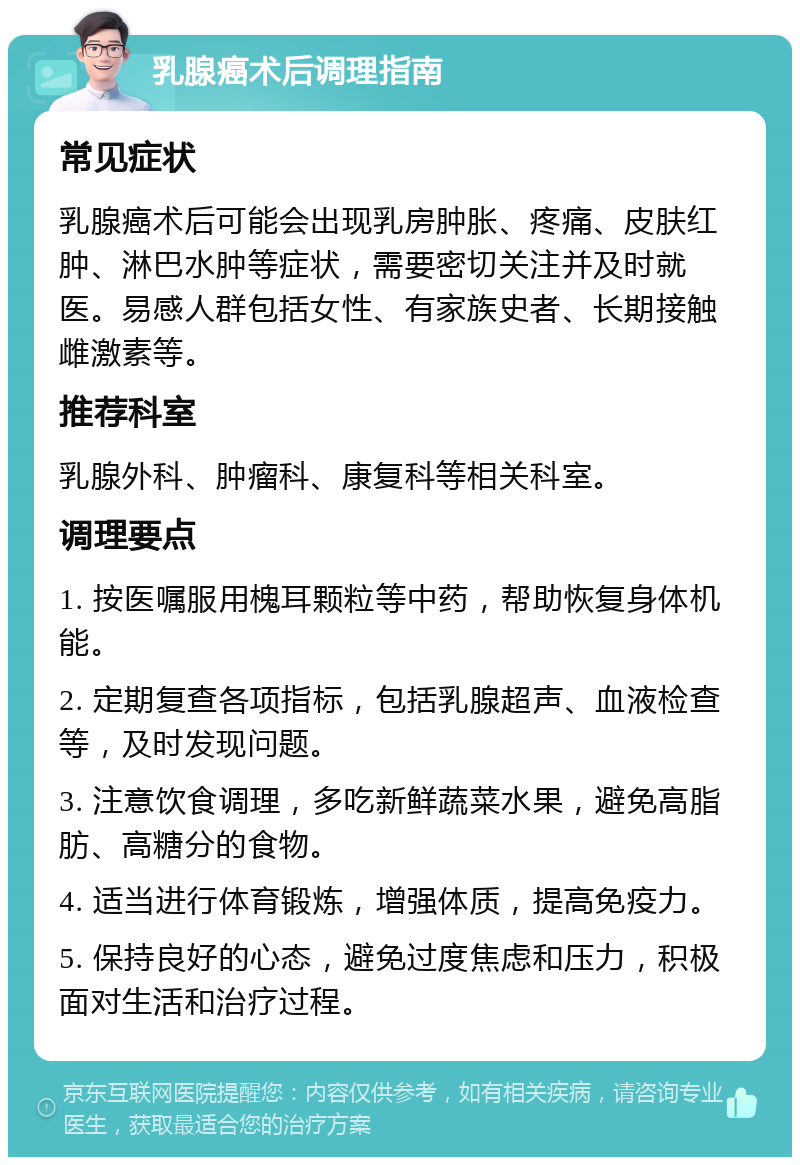 乳腺癌术后调理指南 常见症状 乳腺癌术后可能会出现乳房肿胀、疼痛、皮肤红肿、淋巴水肿等症状，需要密切关注并及时就医。易感人群包括女性、有家族史者、长期接触雌激素等。 推荐科室 乳腺外科、肿瘤科、康复科等相关科室。 调理要点 1. 按医嘱服用槐耳颗粒等中药，帮助恢复身体机能。 2. 定期复查各项指标，包括乳腺超声、血液检查等，及时发现问题。 3. 注意饮食调理，多吃新鲜蔬菜水果，避免高脂肪、高糖分的食物。 4. 适当进行体育锻炼，增强体质，提高免疫力。 5. 保持良好的心态，避免过度焦虑和压力，积极面对生活和治疗过程。