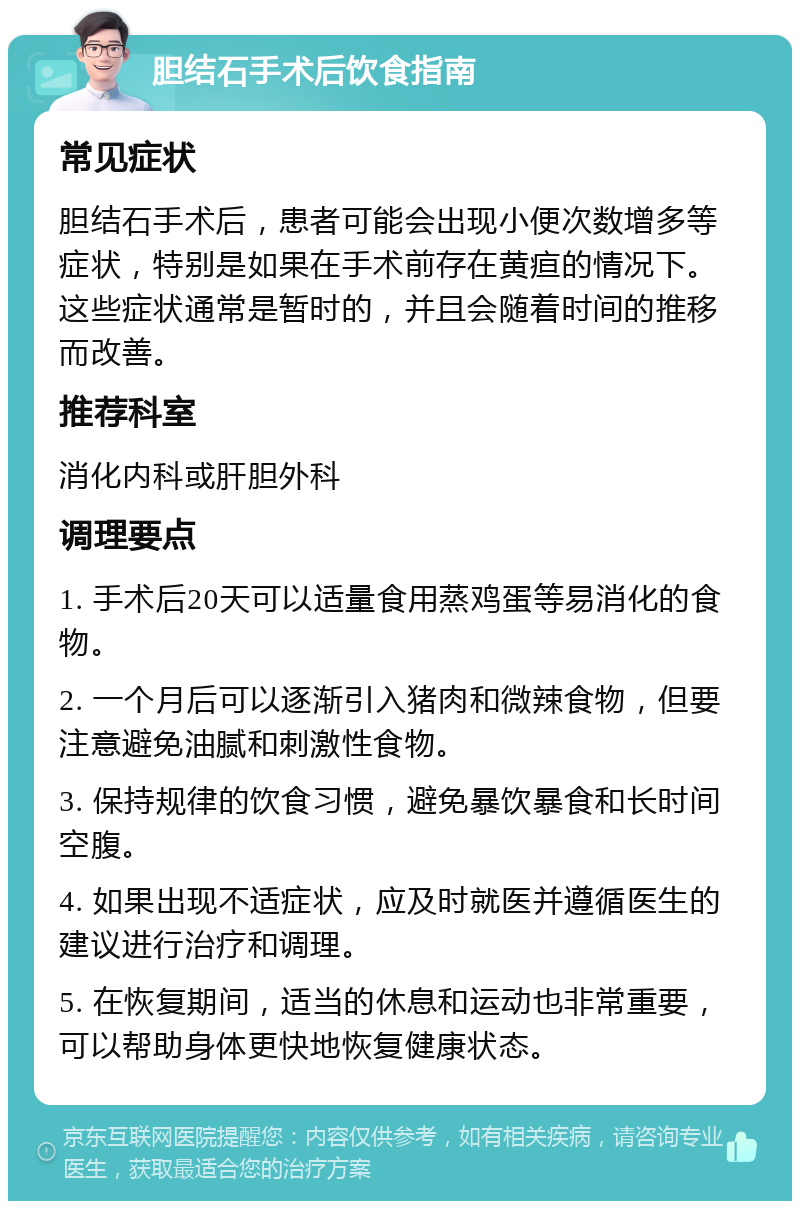 胆结石手术后饮食指南 常见症状 胆结石手术后，患者可能会出现小便次数增多等症状，特别是如果在手术前存在黄疸的情况下。这些症状通常是暂时的，并且会随着时间的推移而改善。 推荐科室 消化内科或肝胆外科 调理要点 1. 手术后20天可以适量食用蒸鸡蛋等易消化的食物。 2. 一个月后可以逐渐引入猪肉和微辣食物，但要注意避免油腻和刺激性食物。 3. 保持规律的饮食习惯，避免暴饮暴食和长时间空腹。 4. 如果出现不适症状，应及时就医并遵循医生的建议进行治疗和调理。 5. 在恢复期间，适当的休息和运动也非常重要，可以帮助身体更快地恢复健康状态。