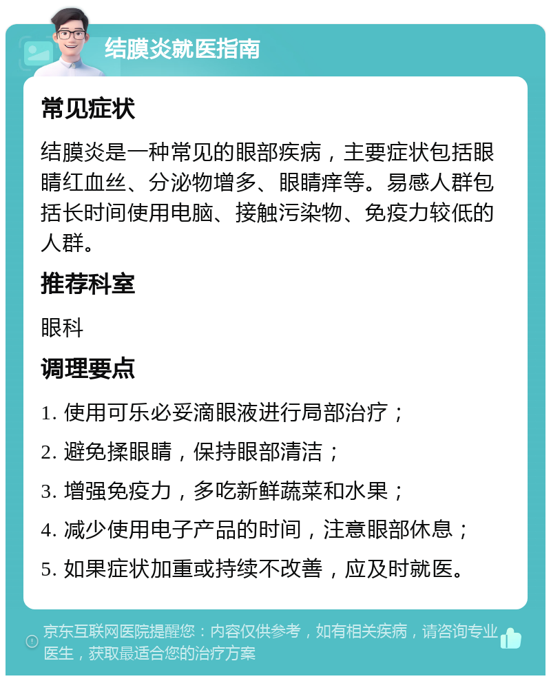 结膜炎就医指南 常见症状 结膜炎是一种常见的眼部疾病，主要症状包括眼睛红血丝、分泌物增多、眼睛痒等。易感人群包括长时间使用电脑、接触污染物、免疫力较低的人群。 推荐科室 眼科 调理要点 1. 使用可乐必妥滴眼液进行局部治疗； 2. 避免揉眼睛，保持眼部清洁； 3. 增强免疫力，多吃新鲜蔬菜和水果； 4. 减少使用电子产品的时间，注意眼部休息； 5. 如果症状加重或持续不改善，应及时就医。