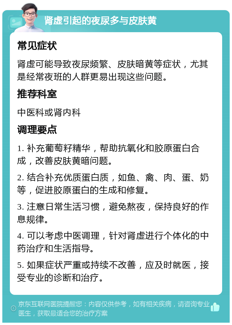 肾虚引起的夜尿多与皮肤黄 常见症状 肾虚可能导致夜尿频繁、皮肤暗黄等症状，尤其是经常夜班的人群更易出现这些问题。 推荐科室 中医科或肾内科 调理要点 1. 补充葡萄籽精华，帮助抗氧化和胶原蛋白合成，改善皮肤黄暗问题。 2. 结合补充优质蛋白质，如鱼、禽、肉、蛋、奶等，促进胶原蛋白的生成和修复。 3. 注意日常生活习惯，避免熬夜，保持良好的作息规律。 4. 可以考虑中医调理，针对肾虚进行个体化的中药治疗和生活指导。 5. 如果症状严重或持续不改善，应及时就医，接受专业的诊断和治疗。