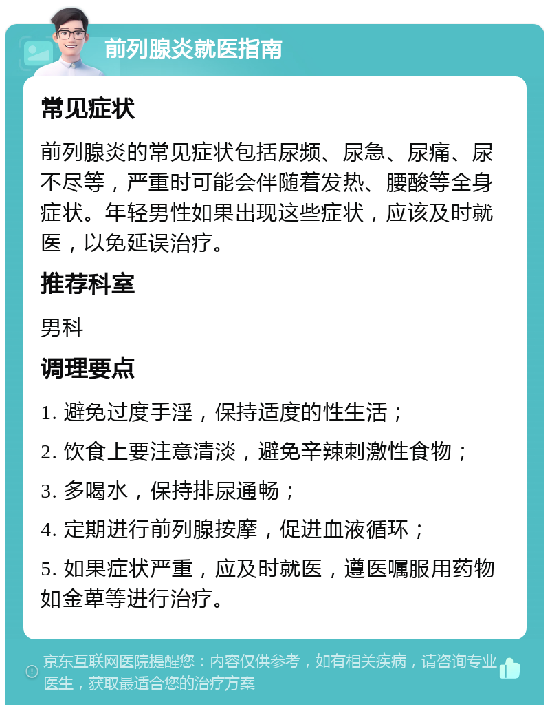 前列腺炎就医指南 常见症状 前列腺炎的常见症状包括尿频、尿急、尿痛、尿不尽等，严重时可能会伴随着发热、腰酸等全身症状。年轻男性如果出现这些症状，应该及时就医，以免延误治疗。 推荐科室 男科 调理要点 1. 避免过度手淫，保持适度的性生活； 2. 饮食上要注意清淡，避免辛辣刺激性食物； 3. 多喝水，保持排尿通畅； 4. 定期进行前列腺按摩，促进血液循环； 5. 如果症状严重，应及时就医，遵医嘱服用药物如金萆等进行治疗。