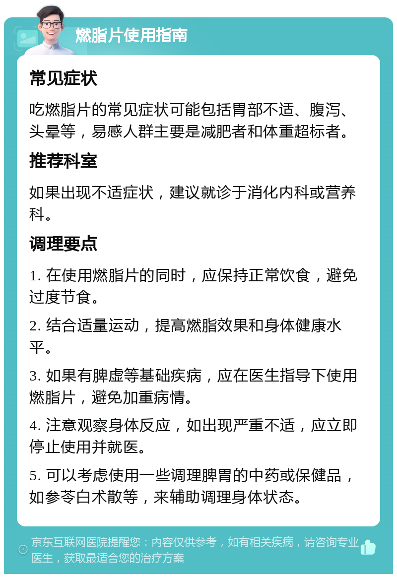 燃脂片使用指南 常见症状 吃燃脂片的常见症状可能包括胃部不适、腹泻、头晕等，易感人群主要是减肥者和体重超标者。 推荐科室 如果出现不适症状，建议就诊于消化内科或营养科。 调理要点 1. 在使用燃脂片的同时，应保持正常饮食，避免过度节食。 2. 结合适量运动，提高燃脂效果和身体健康水平。 3. 如果有脾虚等基础疾病，应在医生指导下使用燃脂片，避免加重病情。 4. 注意观察身体反应，如出现严重不适，应立即停止使用并就医。 5. 可以考虑使用一些调理脾胃的中药或保健品，如参苓白术散等，来辅助调理身体状态。