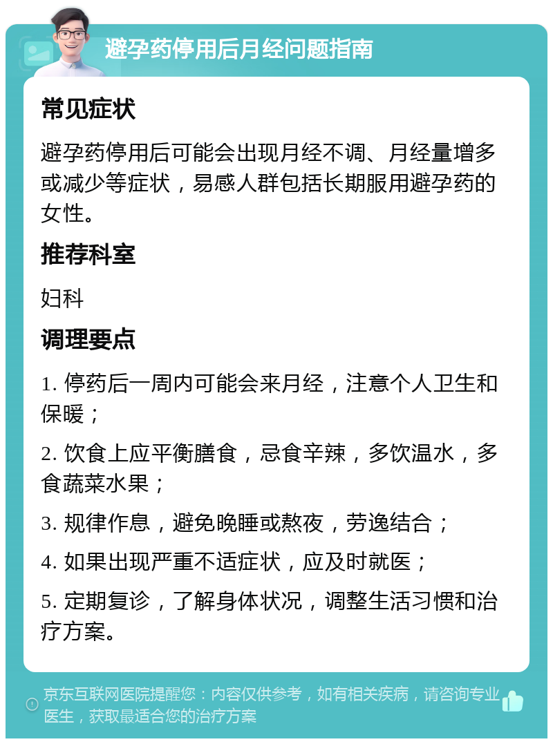 避孕药停用后月经问题指南 常见症状 避孕药停用后可能会出现月经不调、月经量增多或减少等症状，易感人群包括长期服用避孕药的女性。 推荐科室 妇科 调理要点 1. 停药后一周内可能会来月经，注意个人卫生和保暖； 2. 饮食上应平衡膳食，忌食辛辣，多饮温水，多食蔬菜水果； 3. 规律作息，避免晚睡或熬夜，劳逸结合； 4. 如果出现严重不适症状，应及时就医； 5. 定期复诊，了解身体状况，调整生活习惯和治疗方案。