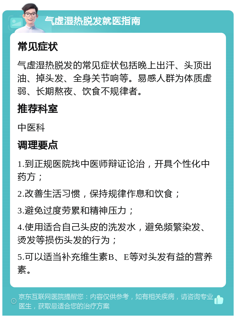 气虚湿热脱发就医指南 常见症状 气虚湿热脱发的常见症状包括晚上出汗、头顶出油、掉头发、全身关节响等。易感人群为体质虚弱、长期熬夜、饮食不规律者。 推荐科室 中医科 调理要点 1.到正规医院找中医师辩证论治，开具个性化中药方； 2.改善生活习惯，保持规律作息和饮食； 3.避免过度劳累和精神压力； 4.使用适合自己头皮的洗发水，避免频繁染发、烫发等损伤头发的行为； 5.可以适当补充维生素B、E等对头发有益的营养素。