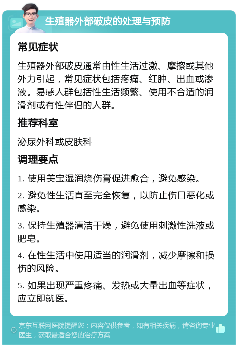 生殖器外部破皮的处理与预防 常见症状 生殖器外部破皮通常由性生活过激、摩擦或其他外力引起，常见症状包括疼痛、红肿、出血或渗液。易感人群包括性生活频繁、使用不合适的润滑剂或有性伴侣的人群。 推荐科室 泌尿外科或皮肤科 调理要点 1. 使用美宝湿润烧伤膏促进愈合，避免感染。 2. 避免性生活直至完全恢复，以防止伤口恶化或感染。 3. 保持生殖器清洁干燥，避免使用刺激性洗液或肥皂。 4. 在性生活中使用适当的润滑剂，减少摩擦和损伤的风险。 5. 如果出现严重疼痛、发热或大量出血等症状，应立即就医。