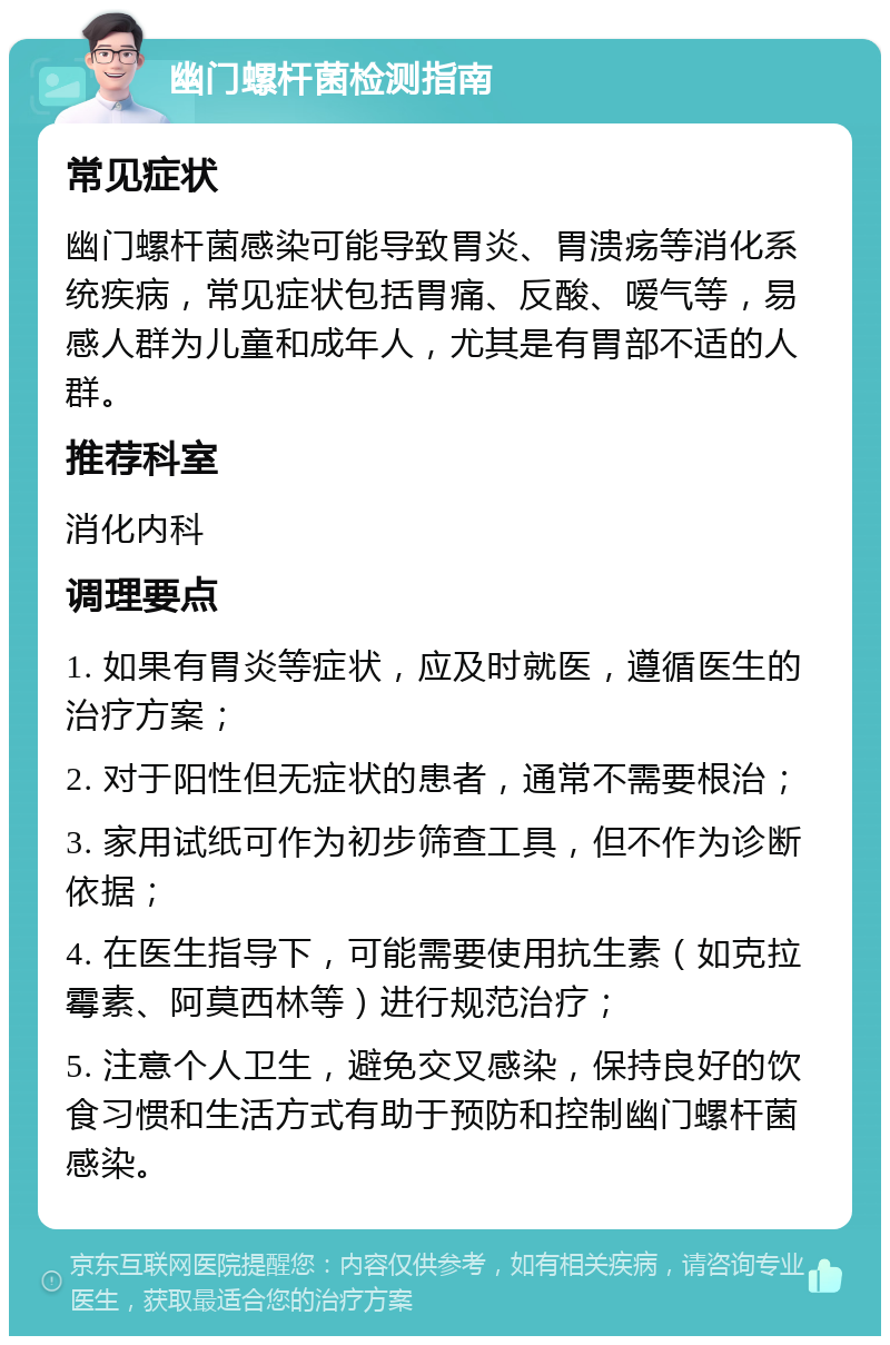 幽门螺杆菌检测指南 常见症状 幽门螺杆菌感染可能导致胃炎、胃溃疡等消化系统疾病，常见症状包括胃痛、反酸、嗳气等，易感人群为儿童和成年人，尤其是有胃部不适的人群。 推荐科室 消化内科 调理要点 1. 如果有胃炎等症状，应及时就医，遵循医生的治疗方案； 2. 对于阳性但无症状的患者，通常不需要根治； 3. 家用试纸可作为初步筛查工具，但不作为诊断依据； 4. 在医生指导下，可能需要使用抗生素（如克拉霉素、阿莫西林等）进行规范治疗； 5. 注意个人卫生，避免交叉感染，保持良好的饮食习惯和生活方式有助于预防和控制幽门螺杆菌感染。