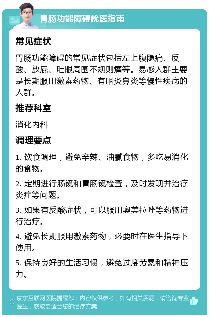 胃肠功能障碍就医指南 常见症状 胃肠功能障碍的常见症状包括左上腹隐痛、反酸、放屁、肚眼周围不规则痛等。易感人群主要是长期服用激素药物、有咽炎鼻炎等慢性疾病的人群。 推荐科室 消化内科 调理要点 1. 饮食调理，避免辛辣、油腻食物，多吃易消化的食物。 2. 定期进行肠镜和胃肠镜检查，及时发现并治疗炎症等问题。 3. 如果有反酸症状，可以服用奥美拉唑等药物进行治疗。 4. 避免长期服用激素药物，必要时在医生指导下使用。 5. 保持良好的生活习惯，避免过度劳累和精神压力。