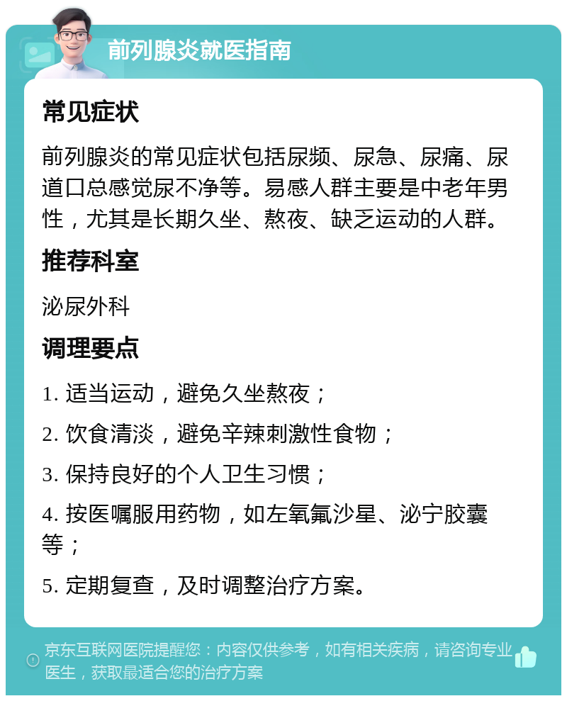 前列腺炎就医指南 常见症状 前列腺炎的常见症状包括尿频、尿急、尿痛、尿道口总感觉尿不净等。易感人群主要是中老年男性，尤其是长期久坐、熬夜、缺乏运动的人群。 推荐科室 泌尿外科 调理要点 1. 适当运动，避免久坐熬夜； 2. 饮食清淡，避免辛辣刺激性食物； 3. 保持良好的个人卫生习惯； 4. 按医嘱服用药物，如左氧氟沙星、泌宁胶囊等； 5. 定期复查，及时调整治疗方案。