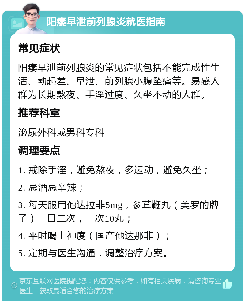 阳痿早泄前列腺炎就医指南 常见症状 阳痿早泄前列腺炎的常见症状包括不能完成性生活、勃起差、早泄、前列腺小腹坠痛等。易感人群为长期熬夜、手淫过度、久坐不动的人群。 推荐科室 泌尿外科或男科专科 调理要点 1. 戒除手淫，避免熬夜，多运动，避免久坐； 2. 忌酒忌辛辣； 3. 每天服用他达拉非5mg，参茸鞭丸（美罗的牌子）一日二次，一次10丸； 4. 平时喝上神度（国产他达那非）； 5. 定期与医生沟通，调整治疗方案。