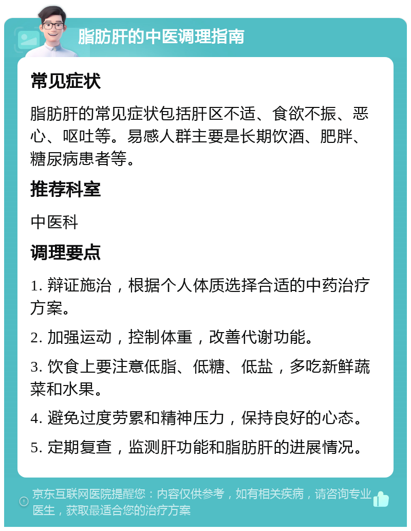 脂肪肝的中医调理指南 常见症状 脂肪肝的常见症状包括肝区不适、食欲不振、恶心、呕吐等。易感人群主要是长期饮酒、肥胖、糖尿病患者等。 推荐科室 中医科 调理要点 1. 辩证施治，根据个人体质选择合适的中药治疗方案。 2. 加强运动，控制体重，改善代谢功能。 3. 饮食上要注意低脂、低糖、低盐，多吃新鲜蔬菜和水果。 4. 避免过度劳累和精神压力，保持良好的心态。 5. 定期复查，监测肝功能和脂肪肝的进展情况。