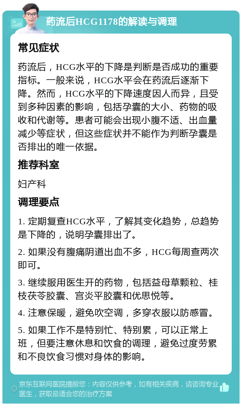 药流后HCG1178的解读与调理 常见症状 药流后，HCG水平的下降是判断是否成功的重要指标。一般来说，HCG水平会在药流后逐渐下降。然而，HCG水平的下降速度因人而异，且受到多种因素的影响，包括孕囊的大小、药物的吸收和代谢等。患者可能会出现小腹不适、出血量减少等症状，但这些症状并不能作为判断孕囊是否排出的唯一依据。 推荐科室 妇产科 调理要点 1. 定期复查HCG水平，了解其变化趋势，总趋势是下降的，说明孕囊排出了。 2. 如果没有腹痛阴道出血不多，HCG每周查两次即可。 3. 继续服用医生开的药物，包括益母草颗粒、桂枝茯苓胶囊、宫炎平胶囊和优思悦等。 4. 注意保暖，避免吹空调，多穿衣服以防感冒。 5. 如果工作不是特别忙、特别累，可以正常上班，但要注意休息和饮食的调理，避免过度劳累和不良饮食习惯对身体的影响。