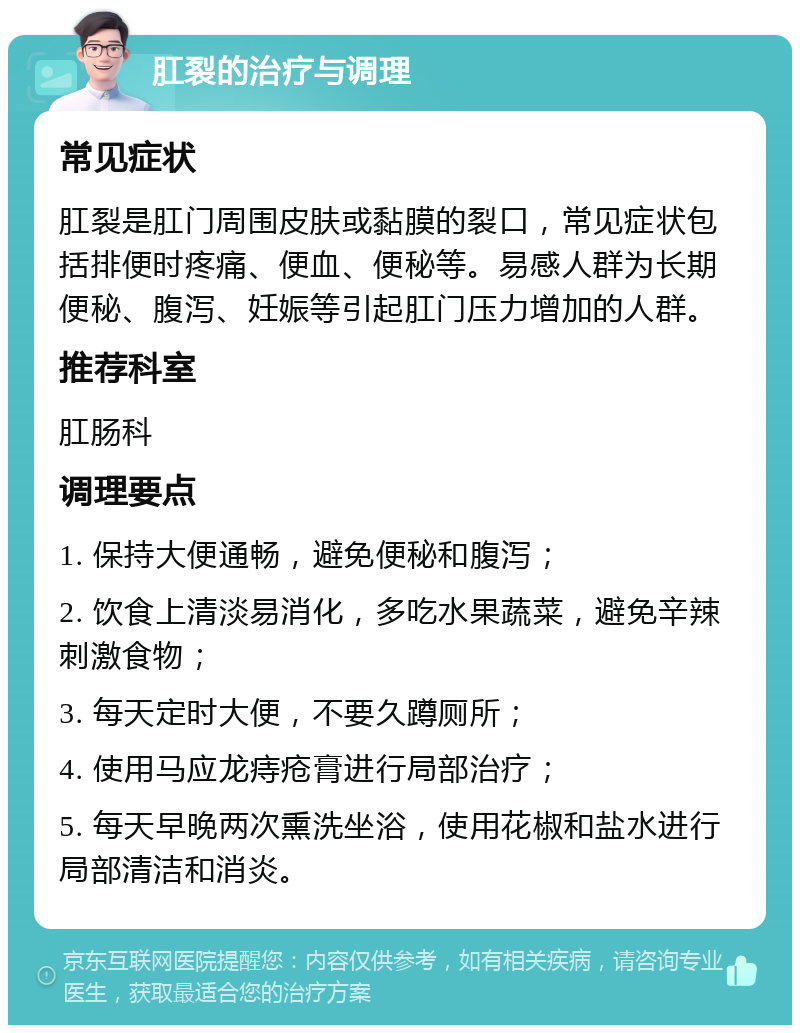 肛裂的治疗与调理 常见症状 肛裂是肛门周围皮肤或黏膜的裂口，常见症状包括排便时疼痛、便血、便秘等。易感人群为长期便秘、腹泻、妊娠等引起肛门压力增加的人群。 推荐科室 肛肠科 调理要点 1. 保持大便通畅，避免便秘和腹泻； 2. 饮食上清淡易消化，多吃水果蔬菜，避免辛辣刺激食物； 3. 每天定时大便，不要久蹲厕所； 4. 使用马应龙痔疮膏进行局部治疗； 5. 每天早晚两次熏洗坐浴，使用花椒和盐水进行局部清洁和消炎。