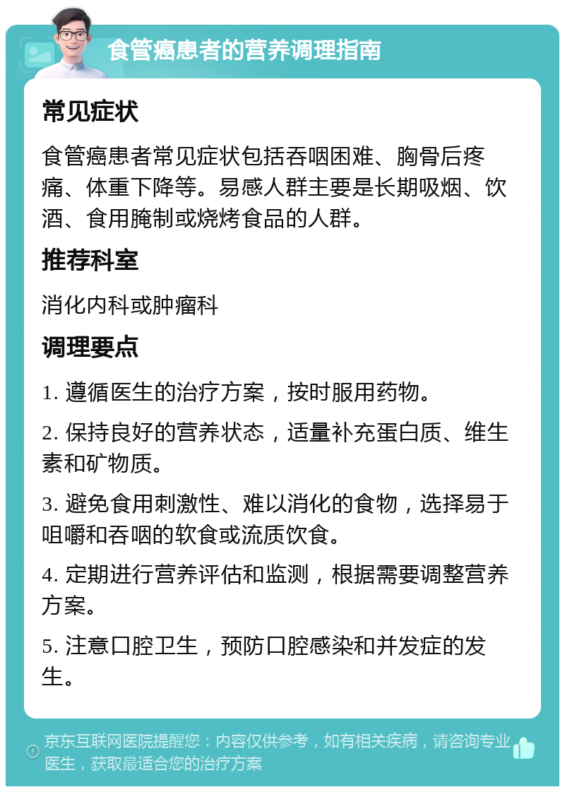 食管癌患者的营养调理指南 常见症状 食管癌患者常见症状包括吞咽困难、胸骨后疼痛、体重下降等。易感人群主要是长期吸烟、饮酒、食用腌制或烧烤食品的人群。 推荐科室 消化内科或肿瘤科 调理要点 1. 遵循医生的治疗方案，按时服用药物。 2. 保持良好的营养状态，适量补充蛋白质、维生素和矿物质。 3. 避免食用刺激性、难以消化的食物，选择易于咀嚼和吞咽的软食或流质饮食。 4. 定期进行营养评估和监测，根据需要调整营养方案。 5. 注意口腔卫生，预防口腔感染和并发症的发生。