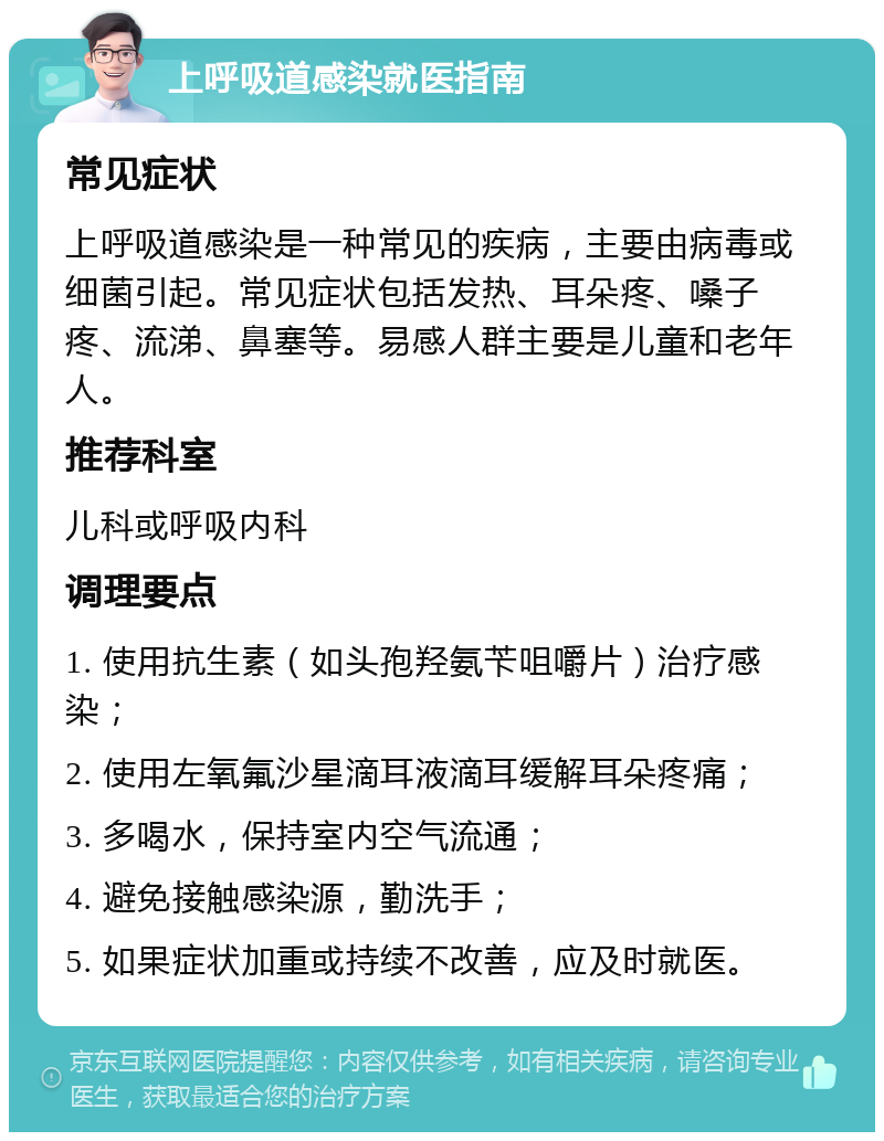 上呼吸道感染就医指南 常见症状 上呼吸道感染是一种常见的疾病，主要由病毒或细菌引起。常见症状包括发热、耳朵疼、嗓子疼、流涕、鼻塞等。易感人群主要是儿童和老年人。 推荐科室 儿科或呼吸内科 调理要点 1. 使用抗生素（如头孢羟氨苄咀嚼片）治疗感染； 2. 使用左氧氟沙星滴耳液滴耳缓解耳朵疼痛； 3. 多喝水，保持室内空气流通； 4. 避免接触感染源，勤洗手； 5. 如果症状加重或持续不改善，应及时就医。