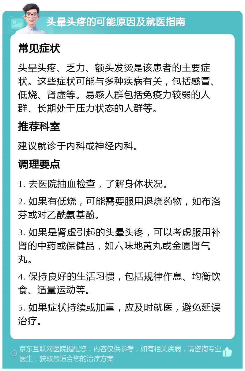 头晕头疼的可能原因及就医指南 常见症状 头晕头疼、乏力、额头发烫是该患者的主要症状。这些症状可能与多种疾病有关，包括感冒、低烧、肾虚等。易感人群包括免疫力较弱的人群、长期处于压力状态的人群等。 推荐科室 建议就诊于内科或神经内科。 调理要点 1. 去医院抽血检查，了解身体状况。 2. 如果有低烧，可能需要服用退烧药物，如布洛芬或对乙酰氨基酚。 3. 如果是肾虚引起的头晕头疼，可以考虑服用补肾的中药或保健品，如六味地黄丸或金匮肾气丸。 4. 保持良好的生活习惯，包括规律作息、均衡饮食、适量运动等。 5. 如果症状持续或加重，应及时就医，避免延误治疗。