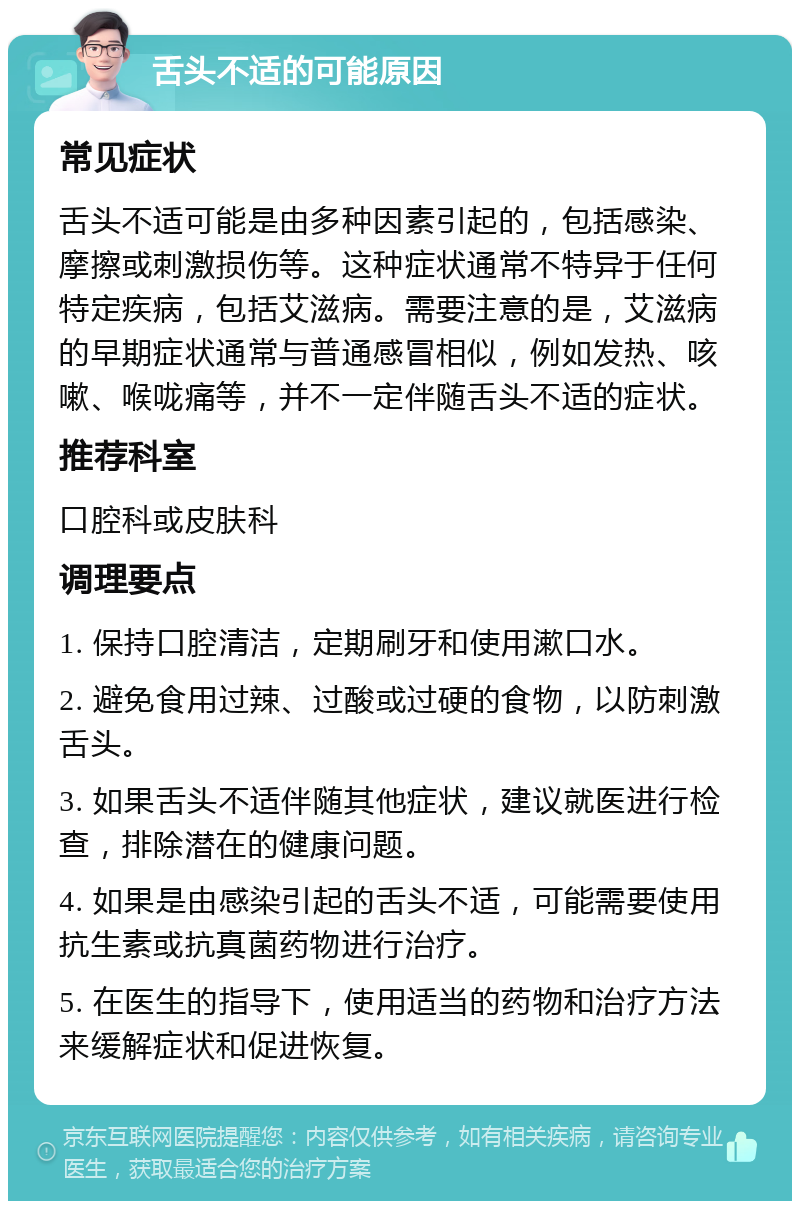 舌头不适的可能原因 常见症状 舌头不适可能是由多种因素引起的，包括感染、摩擦或刺激损伤等。这种症状通常不特异于任何特定疾病，包括艾滋病。需要注意的是，艾滋病的早期症状通常与普通感冒相似，例如发热、咳嗽、喉咙痛等，并不一定伴随舌头不适的症状。 推荐科室 口腔科或皮肤科 调理要点 1. 保持口腔清洁，定期刷牙和使用漱口水。 2. 避免食用过辣、过酸或过硬的食物，以防刺激舌头。 3. 如果舌头不适伴随其他症状，建议就医进行检查，排除潜在的健康问题。 4. 如果是由感染引起的舌头不适，可能需要使用抗生素或抗真菌药物进行治疗。 5. 在医生的指导下，使用适当的药物和治疗方法来缓解症状和促进恢复。