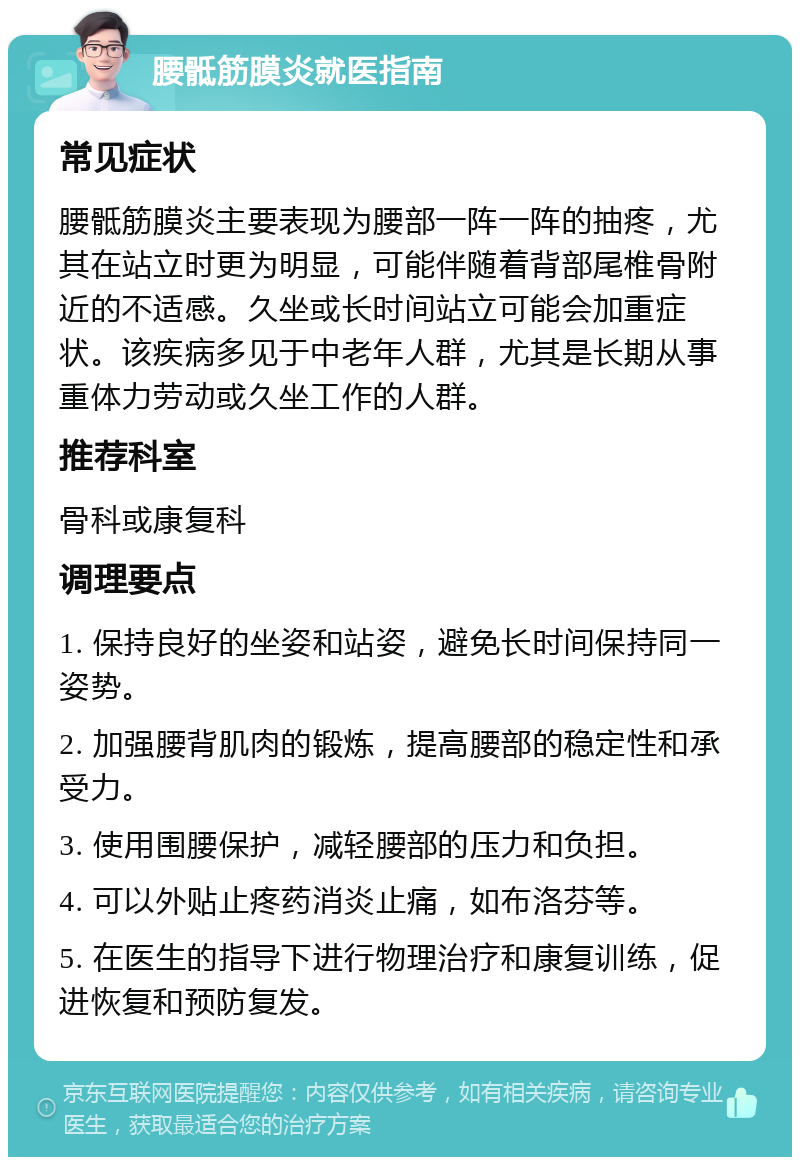 腰骶筋膜炎就医指南 常见症状 腰骶筋膜炎主要表现为腰部一阵一阵的抽疼，尤其在站立时更为明显，可能伴随着背部尾椎骨附近的不适感。久坐或长时间站立可能会加重症状。该疾病多见于中老年人群，尤其是长期从事重体力劳动或久坐工作的人群。 推荐科室 骨科或康复科 调理要点 1. 保持良好的坐姿和站姿，避免长时间保持同一姿势。 2. 加强腰背肌肉的锻炼，提高腰部的稳定性和承受力。 3. 使用围腰保护，减轻腰部的压力和负担。 4. 可以外贴止疼药消炎止痛，如布洛芬等。 5. 在医生的指导下进行物理治疗和康复训练，促进恢复和预防复发。