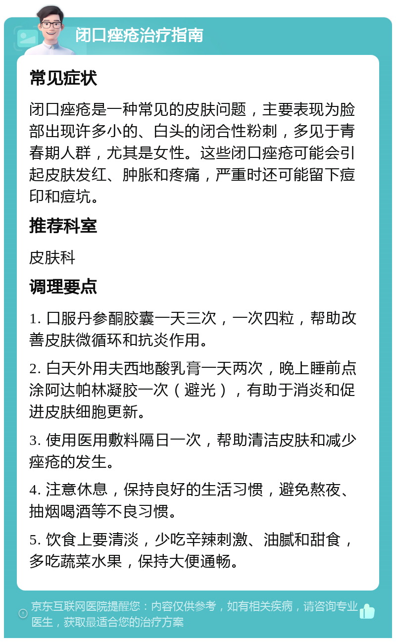 闭口痤疮治疗指南 常见症状 闭口痤疮是一种常见的皮肤问题，主要表现为脸部出现许多小的、白头的闭合性粉刺，多见于青春期人群，尤其是女性。这些闭口痤疮可能会引起皮肤发红、肿胀和疼痛，严重时还可能留下痘印和痘坑。 推荐科室 皮肤科 调理要点 1. 口服丹参酮胶囊一天三次，一次四粒，帮助改善皮肤微循环和抗炎作用。 2. 白天外用夫西地酸乳膏一天两次，晚上睡前点涂阿达帕林凝胶一次（避光），有助于消炎和促进皮肤细胞更新。 3. 使用医用敷料隔日一次，帮助清洁皮肤和减少痤疮的发生。 4. 注意休息，保持良好的生活习惯，避免熬夜、抽烟喝酒等不良习惯。 5. 饮食上要清淡，少吃辛辣刺激、油腻和甜食，多吃蔬菜水果，保持大便通畅。