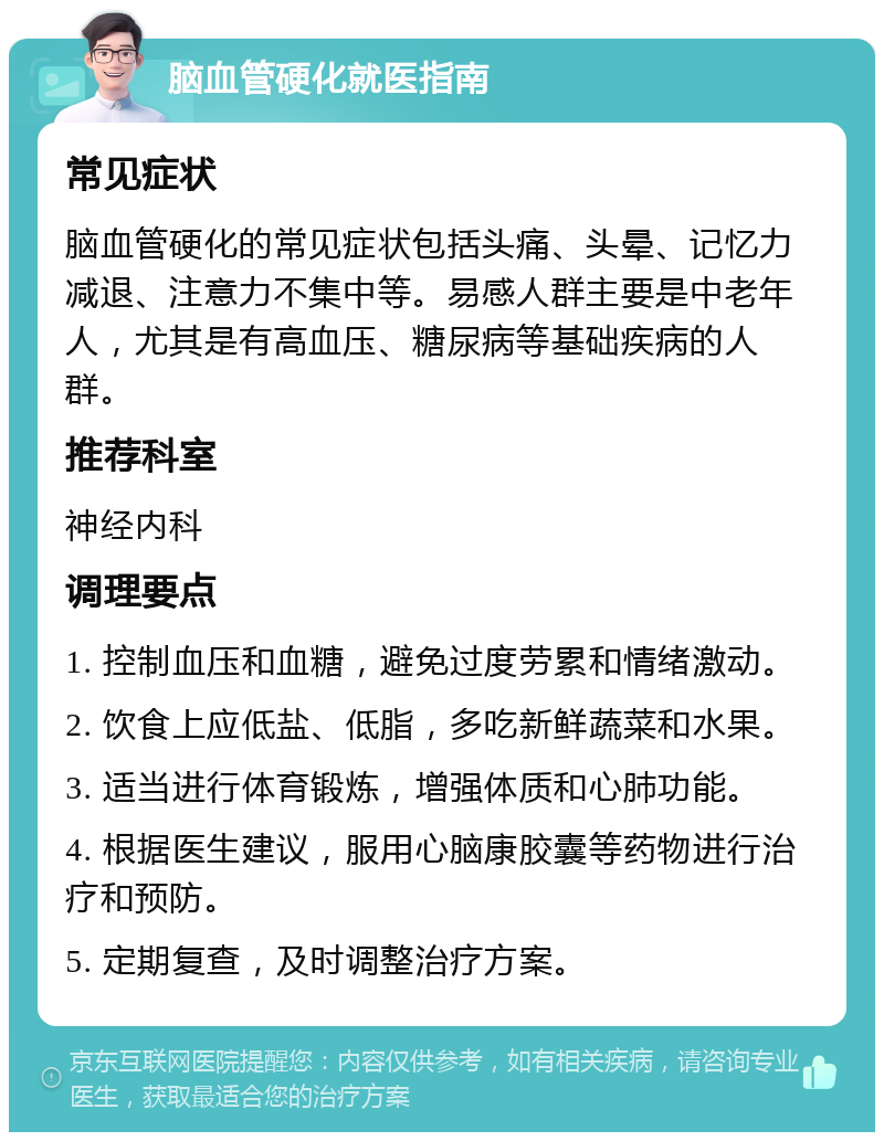 脑血管硬化就医指南 常见症状 脑血管硬化的常见症状包括头痛、头晕、记忆力减退、注意力不集中等。易感人群主要是中老年人，尤其是有高血压、糖尿病等基础疾病的人群。 推荐科室 神经内科 调理要点 1. 控制血压和血糖，避免过度劳累和情绪激动。 2. 饮食上应低盐、低脂，多吃新鲜蔬菜和水果。 3. 适当进行体育锻炼，增强体质和心肺功能。 4. 根据医生建议，服用心脑康胶囊等药物进行治疗和预防。 5. 定期复查，及时调整治疗方案。