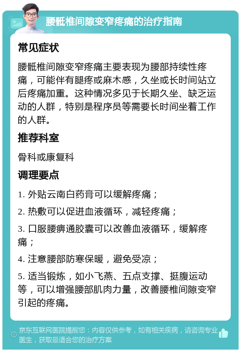 腰骶椎间隙变窄疼痛的治疗指南 常见症状 腰骶椎间隙变窄疼痛主要表现为腰部持续性疼痛，可能伴有腿疼或麻木感，久坐或长时间站立后疼痛加重。这种情况多见于长期久坐、缺乏运动的人群，特别是程序员等需要长时间坐着工作的人群。 推荐科室 骨科或康复科 调理要点 1. 外贴云南白药膏可以缓解疼痛； 2. 热敷可以促进血液循环，减轻疼痛； 3. 口服腰痹通胶囊可以改善血液循环，缓解疼痛； 4. 注意腰部防寒保暖，避免受凉； 5. 适当锻炼，如小飞燕、五点支撑、挺腹运动等，可以增强腰部肌肉力量，改善腰椎间隙变窄引起的疼痛。