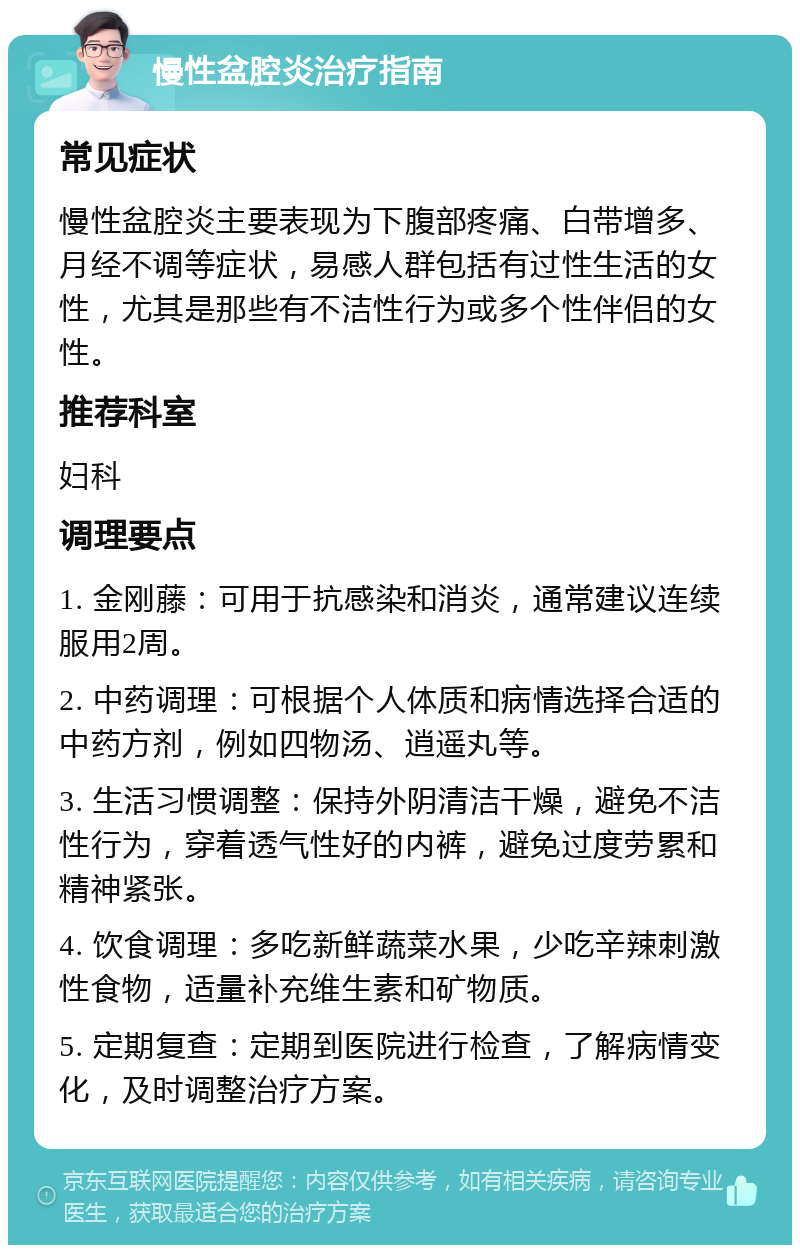 慢性盆腔炎治疗指南 常见症状 慢性盆腔炎主要表现为下腹部疼痛、白带增多、月经不调等症状，易感人群包括有过性生活的女性，尤其是那些有不洁性行为或多个性伴侣的女性。 推荐科室 妇科 调理要点 1. 金刚藤：可用于抗感染和消炎，通常建议连续服用2周。 2. 中药调理：可根据个人体质和病情选择合适的中药方剂，例如四物汤、逍遥丸等。 3. 生活习惯调整：保持外阴清洁干燥，避免不洁性行为，穿着透气性好的内裤，避免过度劳累和精神紧张。 4. 饮食调理：多吃新鲜蔬菜水果，少吃辛辣刺激性食物，适量补充维生素和矿物质。 5. 定期复查：定期到医院进行检查，了解病情变化，及时调整治疗方案。