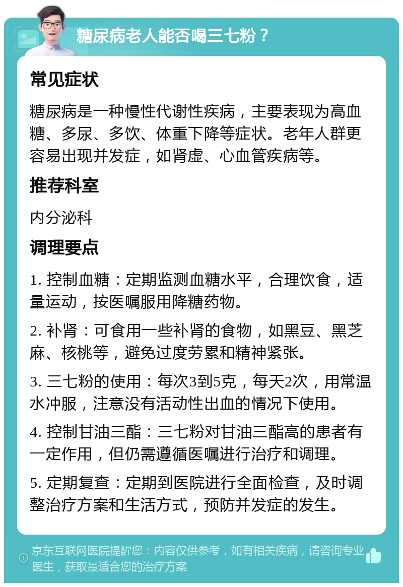 糖尿病老人能否喝三七粉？ 常见症状 糖尿病是一种慢性代谢性疾病，主要表现为高血糖、多尿、多饮、体重下降等症状。老年人群更容易出现并发症，如肾虚、心血管疾病等。 推荐科室 内分泌科 调理要点 1. 控制血糖：定期监测血糖水平，合理饮食，适量运动，按医嘱服用降糖药物。 2. 补肾：可食用一些补肾的食物，如黑豆、黑芝麻、核桃等，避免过度劳累和精神紧张。 3. 三七粉的使用：每次3到5克，每天2次，用常温水冲服，注意没有活动性出血的情况下使用。 4. 控制甘油三酯：三七粉对甘油三酯高的患者有一定作用，但仍需遵循医嘱进行治疗和调理。 5. 定期复查：定期到医院进行全面检查，及时调整治疗方案和生活方式，预防并发症的发生。