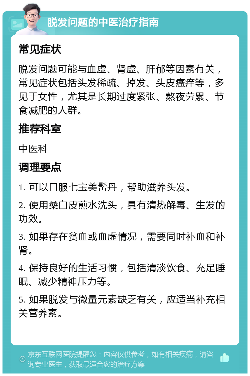 脱发问题的中医治疗指南 常见症状 脱发问题可能与血虚、肾虚、肝郁等因素有关，常见症状包括头发稀疏、掉发、头皮瘙痒等，多见于女性，尤其是长期过度紧张、熬夜劳累、节食减肥的人群。 推荐科室 中医科 调理要点 1. 可以口服七宝美髯丹，帮助滋养头发。 2. 使用桑白皮煎水洗头，具有清热解毒、生发的功效。 3. 如果存在贫血或血虚情况，需要同时补血和补肾。 4. 保持良好的生活习惯，包括清淡饮食、充足睡眠、减少精神压力等。 5. 如果脱发与微量元素缺乏有关，应适当补充相关营养素。