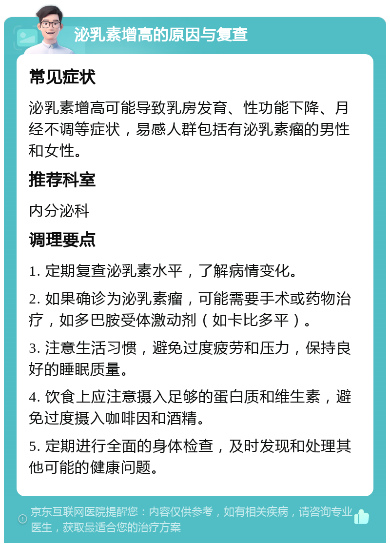 泌乳素增高的原因与复查 常见症状 泌乳素增高可能导致乳房发育、性功能下降、月经不调等症状，易感人群包括有泌乳素瘤的男性和女性。 推荐科室 内分泌科 调理要点 1. 定期复查泌乳素水平，了解病情变化。 2. 如果确诊为泌乳素瘤，可能需要手术或药物治疗，如多巴胺受体激动剂（如卡比多平）。 3. 注意生活习惯，避免过度疲劳和压力，保持良好的睡眠质量。 4. 饮食上应注意摄入足够的蛋白质和维生素，避免过度摄入咖啡因和酒精。 5. 定期进行全面的身体检查，及时发现和处理其他可能的健康问题。