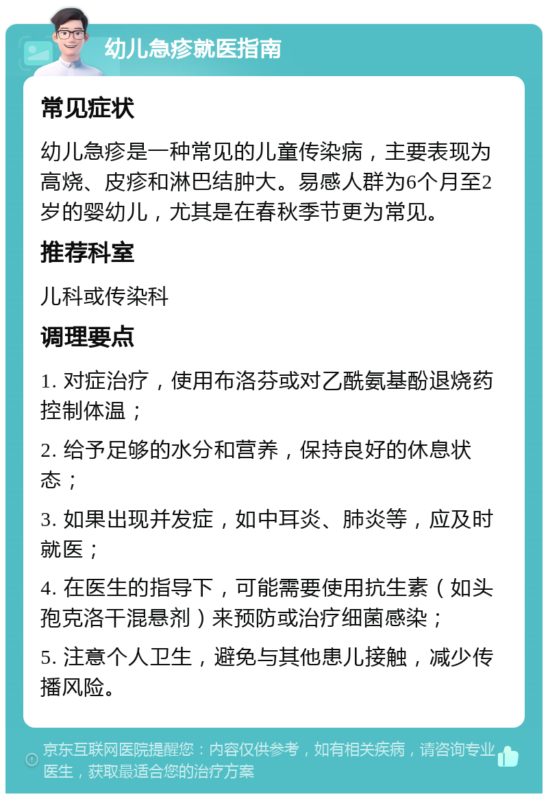 幼儿急疹就医指南 常见症状 幼儿急疹是一种常见的儿童传染病，主要表现为高烧、皮疹和淋巴结肿大。易感人群为6个月至2岁的婴幼儿，尤其是在春秋季节更为常见。 推荐科室 儿科或传染科 调理要点 1. 对症治疗，使用布洛芬或对乙酰氨基酚退烧药控制体温； 2. 给予足够的水分和营养，保持良好的休息状态； 3. 如果出现并发症，如中耳炎、肺炎等，应及时就医； 4. 在医生的指导下，可能需要使用抗生素（如头孢克洛干混悬剂）来预防或治疗细菌感染； 5. 注意个人卫生，避免与其他患儿接触，减少传播风险。