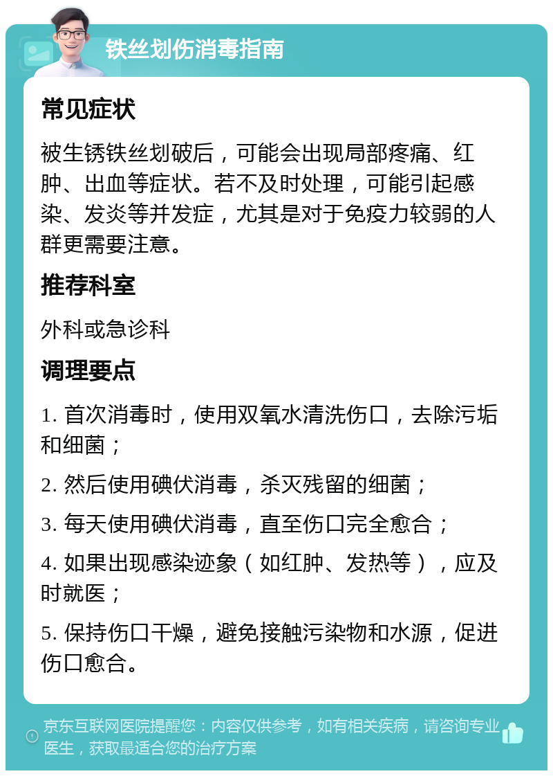 铁丝划伤消毒指南 常见症状 被生锈铁丝划破后，可能会出现局部疼痛、红肿、出血等症状。若不及时处理，可能引起感染、发炎等并发症，尤其是对于免疫力较弱的人群更需要注意。 推荐科室 外科或急诊科 调理要点 1. 首次消毒时，使用双氧水清洗伤口，去除污垢和细菌； 2. 然后使用碘伏消毒，杀灭残留的细菌； 3. 每天使用碘伏消毒，直至伤口完全愈合； 4. 如果出现感染迹象（如红肿、发热等），应及时就医； 5. 保持伤口干燥，避免接触污染物和水源，促进伤口愈合。