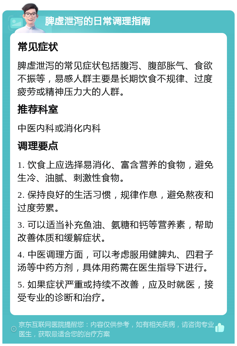 脾虚泄泻的日常调理指南 常见症状 脾虚泄泻的常见症状包括腹泻、腹部胀气、食欲不振等，易感人群主要是长期饮食不规律、过度疲劳或精神压力大的人群。 推荐科室 中医内科或消化内科 调理要点 1. 饮食上应选择易消化、富含营养的食物，避免生冷、油腻、刺激性食物。 2. 保持良好的生活习惯，规律作息，避免熬夜和过度劳累。 3. 可以适当补充鱼油、氨糖和钙等营养素，帮助改善体质和缓解症状。 4. 中医调理方面，可以考虑服用健脾丸、四君子汤等中药方剂，具体用药需在医生指导下进行。 5. 如果症状严重或持续不改善，应及时就医，接受专业的诊断和治疗。