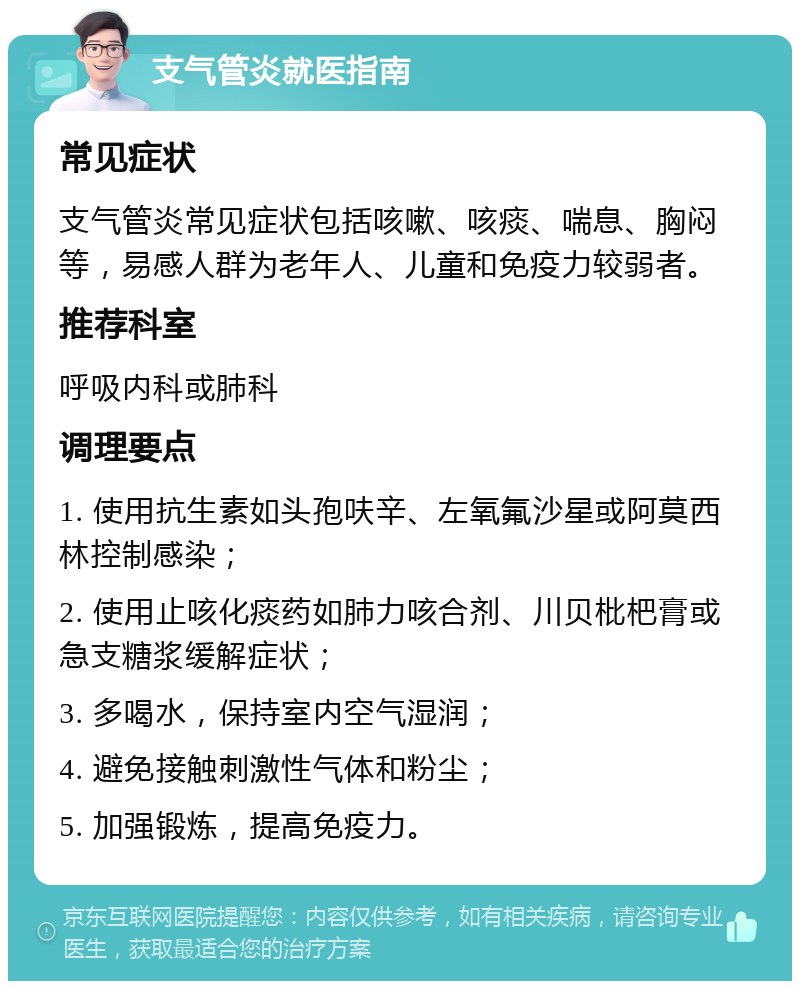 支气管炎就医指南 常见症状 支气管炎常见症状包括咳嗽、咳痰、喘息、胸闷等，易感人群为老年人、儿童和免疫力较弱者。 推荐科室 呼吸内科或肺科 调理要点 1. 使用抗生素如头孢呋辛、左氧氟沙星或阿莫西林控制感染； 2. 使用止咳化痰药如肺力咳合剂、川贝枇杷膏或急支糖浆缓解症状； 3. 多喝水，保持室内空气湿润； 4. 避免接触刺激性气体和粉尘； 5. 加强锻炼，提高免疫力。