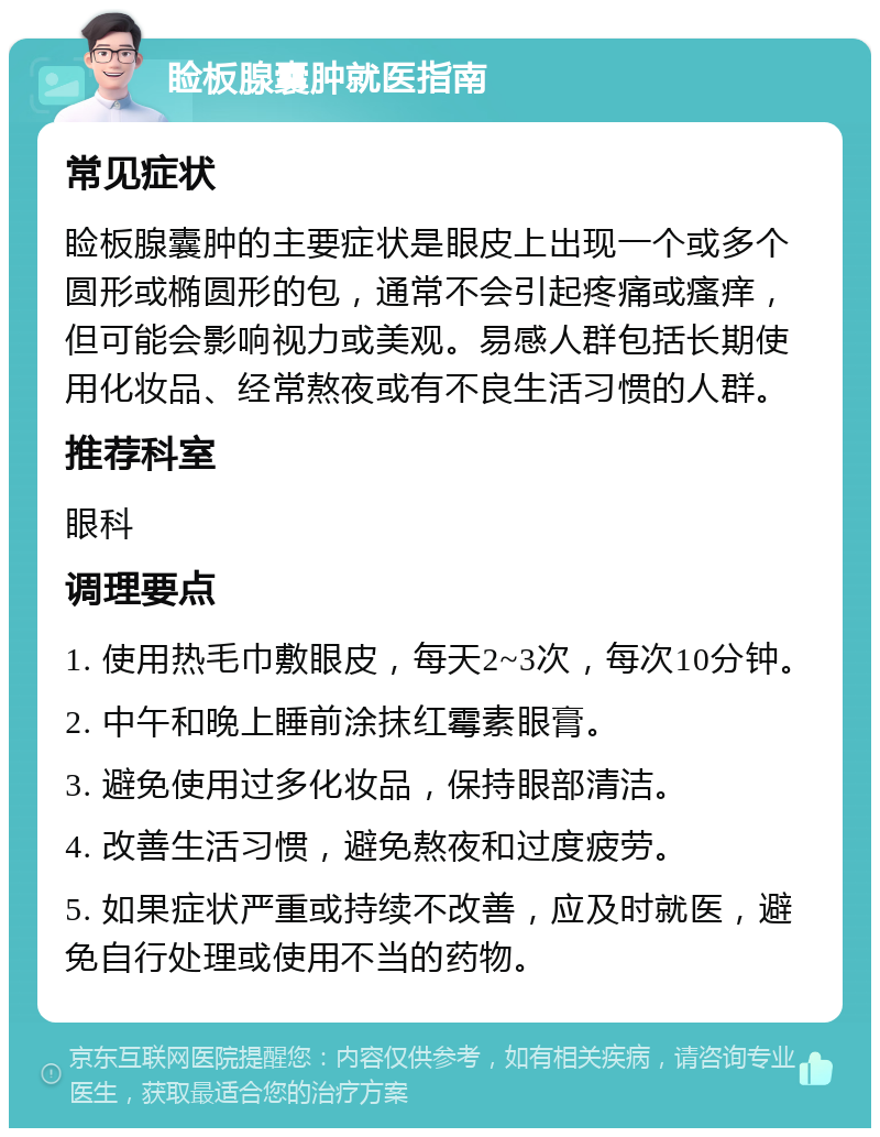 睑板腺囊肿就医指南 常见症状 睑板腺囊肿的主要症状是眼皮上出现一个或多个圆形或椭圆形的包，通常不会引起疼痛或瘙痒，但可能会影响视力或美观。易感人群包括长期使用化妆品、经常熬夜或有不良生活习惯的人群。 推荐科室 眼科 调理要点 1. 使用热毛巾敷眼皮，每天2~3次，每次10分钟。 2. 中午和晚上睡前涂抹红霉素眼膏。 3. 避免使用过多化妆品，保持眼部清洁。 4. 改善生活习惯，避免熬夜和过度疲劳。 5. 如果症状严重或持续不改善，应及时就医，避免自行处理或使用不当的药物。