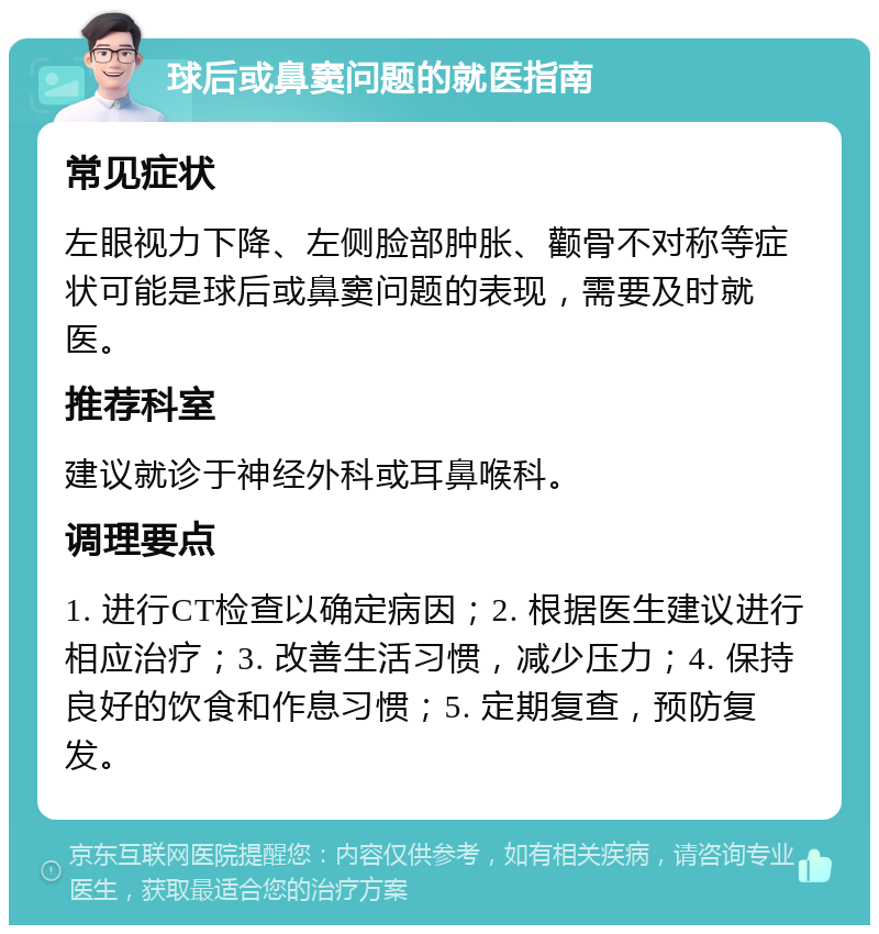 球后或鼻窦问题的就医指南 常见症状 左眼视力下降、左侧脸部肿胀、颧骨不对称等症状可能是球后或鼻窦问题的表现，需要及时就医。 推荐科室 建议就诊于神经外科或耳鼻喉科。 调理要点 1. 进行CT检查以确定病因；2. 根据医生建议进行相应治疗；3. 改善生活习惯，减少压力；4. 保持良好的饮食和作息习惯；5. 定期复查，预防复发。