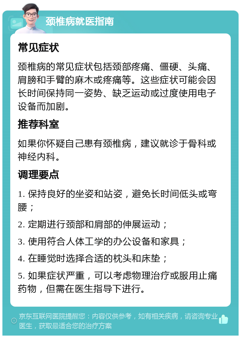 颈椎病就医指南 常见症状 颈椎病的常见症状包括颈部疼痛、僵硬、头痛、肩膀和手臂的麻木或疼痛等。这些症状可能会因长时间保持同一姿势、缺乏运动或过度使用电子设备而加剧。 推荐科室 如果你怀疑自己患有颈椎病，建议就诊于骨科或神经内科。 调理要点 1. 保持良好的坐姿和站姿，避免长时间低头或弯腰； 2. 定期进行颈部和肩部的伸展运动； 3. 使用符合人体工学的办公设备和家具； 4. 在睡觉时选择合适的枕头和床垫； 5. 如果症状严重，可以考虑物理治疗或服用止痛药物，但需在医生指导下进行。