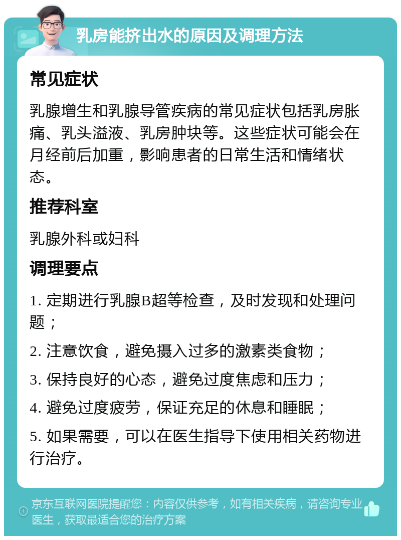 乳房能挤出水的原因及调理方法 常见症状 乳腺增生和乳腺导管疾病的常见症状包括乳房胀痛、乳头溢液、乳房肿块等。这些症状可能会在月经前后加重，影响患者的日常生活和情绪状态。 推荐科室 乳腺外科或妇科 调理要点 1. 定期进行乳腺B超等检查，及时发现和处理问题； 2. 注意饮食，避免摄入过多的激素类食物； 3. 保持良好的心态，避免过度焦虑和压力； 4. 避免过度疲劳，保证充足的休息和睡眠； 5. 如果需要，可以在医生指导下使用相关药物进行治疗。