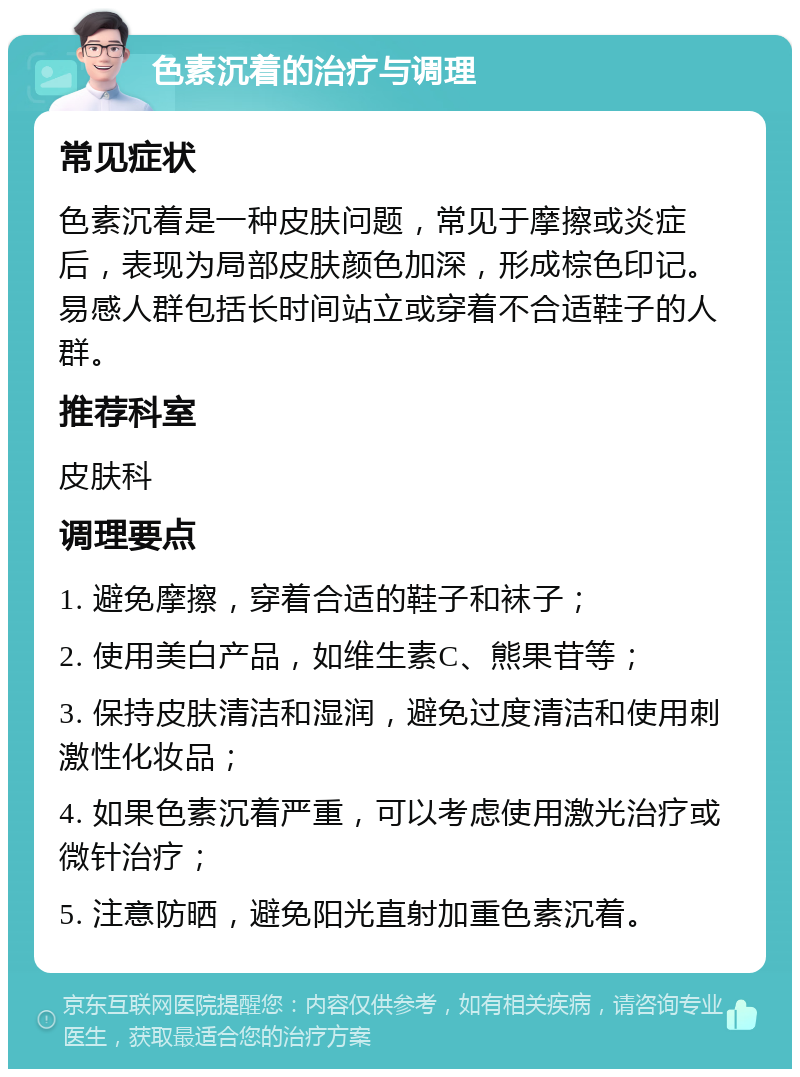 色素沉着的治疗与调理 常见症状 色素沉着是一种皮肤问题，常见于摩擦或炎症后，表现为局部皮肤颜色加深，形成棕色印记。易感人群包括长时间站立或穿着不合适鞋子的人群。 推荐科室 皮肤科 调理要点 1. 避免摩擦，穿着合适的鞋子和袜子； 2. 使用美白产品，如维生素C、熊果苷等； 3. 保持皮肤清洁和湿润，避免过度清洁和使用刺激性化妆品； 4. 如果色素沉着严重，可以考虑使用激光治疗或微针治疗； 5. 注意防晒，避免阳光直射加重色素沉着。