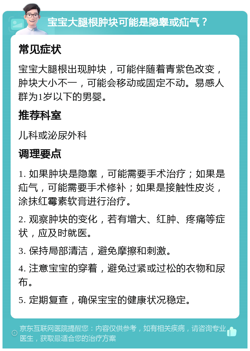 宝宝大腿根肿块可能是隐睾或疝气？ 常见症状 宝宝大腿根出现肿块，可能伴随着青紫色改变，肿块大小不一，可能会移动或固定不动。易感人群为1岁以下的男婴。 推荐科室 儿科或泌尿外科 调理要点 1. 如果肿块是隐睾，可能需要手术治疗；如果是疝气，可能需要手术修补；如果是接触性皮炎，涂抹红霉素软膏进行治疗。 2. 观察肿块的变化，若有增大、红肿、疼痛等症状，应及时就医。 3. 保持局部清洁，避免摩擦和刺激。 4. 注意宝宝的穿着，避免过紧或过松的衣物和尿布。 5. 定期复查，确保宝宝的健康状况稳定。