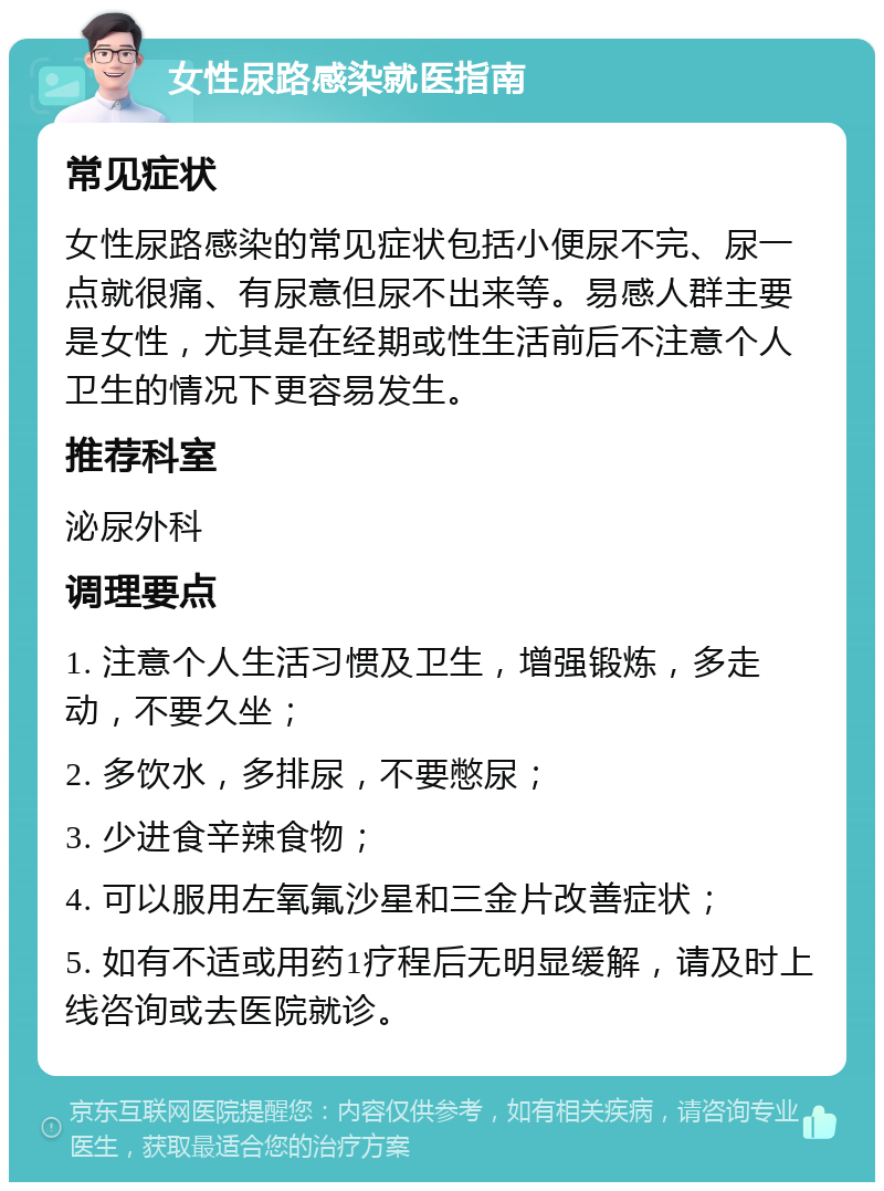 女性尿路感染就医指南 常见症状 女性尿路感染的常见症状包括小便尿不完、尿一点就很痛、有尿意但尿不出来等。易感人群主要是女性，尤其是在经期或性生活前后不注意个人卫生的情况下更容易发生。 推荐科室 泌尿外科 调理要点 1. 注意个人生活习惯及卫生，增强锻炼，多走动，不要久坐； 2. 多饮水，多排尿，不要憋尿； 3. 少进食辛辣食物； 4. 可以服用左氧氟沙星和三金片改善症状； 5. 如有不适或用药1疗程后无明显缓解，请及时上线咨询或去医院就诊。