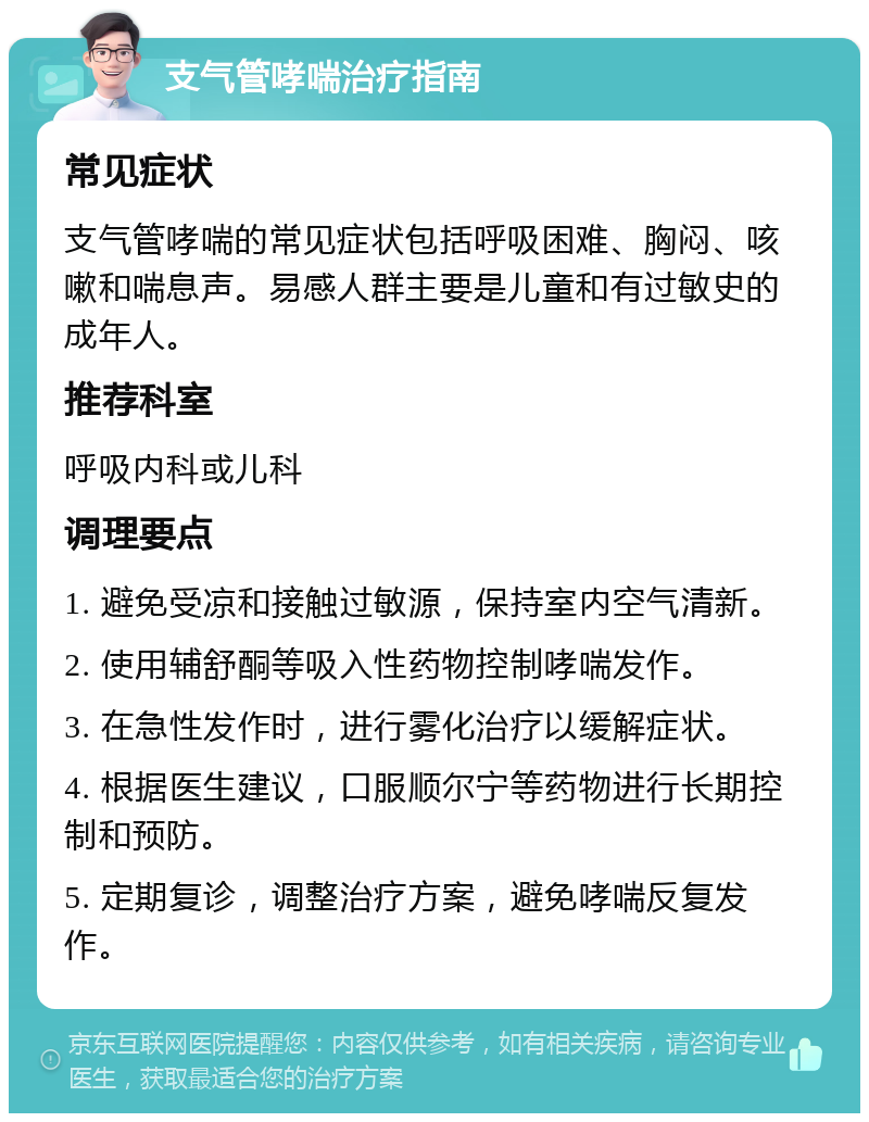 支气管哮喘治疗指南 常见症状 支气管哮喘的常见症状包括呼吸困难、胸闷、咳嗽和喘息声。易感人群主要是儿童和有过敏史的成年人。 推荐科室 呼吸内科或儿科 调理要点 1. 避免受凉和接触过敏源，保持室内空气清新。 2. 使用辅舒酮等吸入性药物控制哮喘发作。 3. 在急性发作时，进行雾化治疗以缓解症状。 4. 根据医生建议，口服顺尔宁等药物进行长期控制和预防。 5. 定期复诊，调整治疗方案，避免哮喘反复发作。