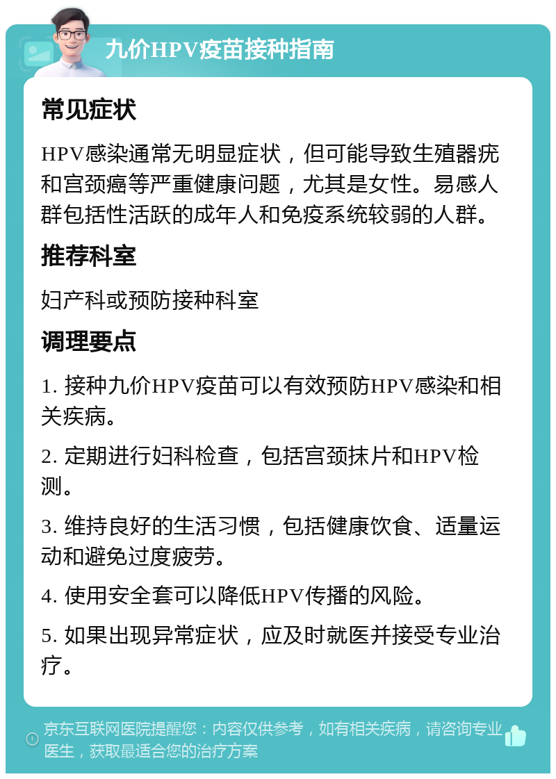 九价HPV疫苗接种指南 常见症状 HPV感染通常无明显症状，但可能导致生殖器疣和宫颈癌等严重健康问题，尤其是女性。易感人群包括性活跃的成年人和免疫系统较弱的人群。 推荐科室 妇产科或预防接种科室 调理要点 1. 接种九价HPV疫苗可以有效预防HPV感染和相关疾病。 2. 定期进行妇科检查，包括宫颈抹片和HPV检测。 3. 维持良好的生活习惯，包括健康饮食、适量运动和避免过度疲劳。 4. 使用安全套可以降低HPV传播的风险。 5. 如果出现异常症状，应及时就医并接受专业治疗。