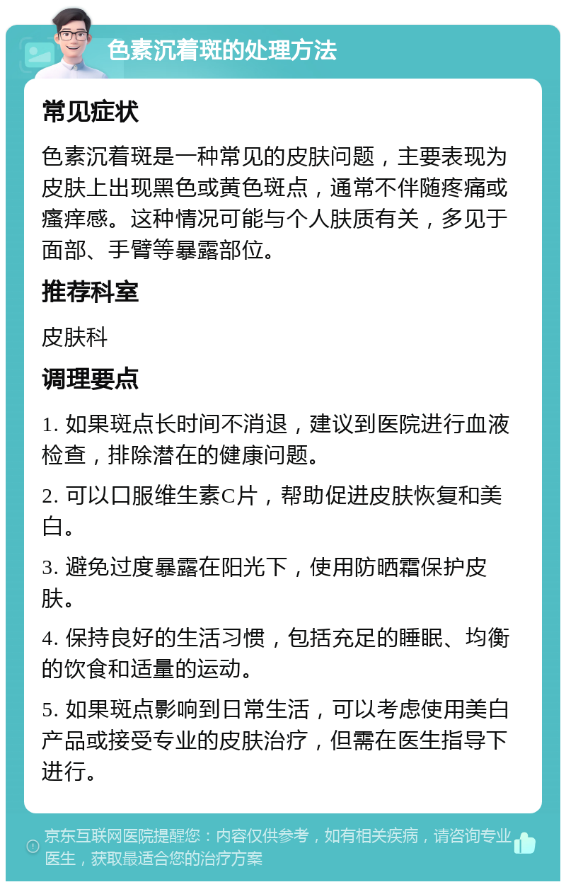 色素沉着斑的处理方法 常见症状 色素沉着斑是一种常见的皮肤问题，主要表现为皮肤上出现黑色或黄色斑点，通常不伴随疼痛或瘙痒感。这种情况可能与个人肤质有关，多见于面部、手臂等暴露部位。 推荐科室 皮肤科 调理要点 1. 如果斑点长时间不消退，建议到医院进行血液检查，排除潜在的健康问题。 2. 可以口服维生素C片，帮助促进皮肤恢复和美白。 3. 避免过度暴露在阳光下，使用防晒霜保护皮肤。 4. 保持良好的生活习惯，包括充足的睡眠、均衡的饮食和适量的运动。 5. 如果斑点影响到日常生活，可以考虑使用美白产品或接受专业的皮肤治疗，但需在医生指导下进行。