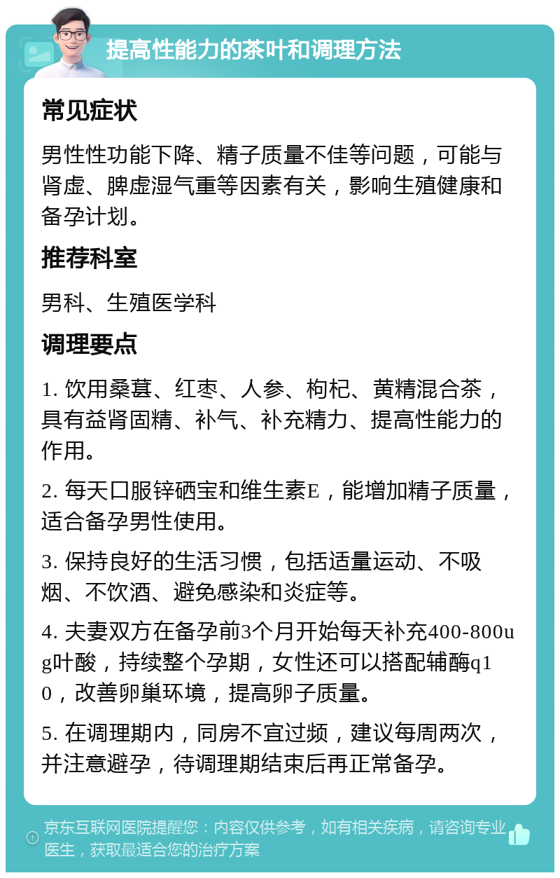 提高性能力的茶叶和调理方法 常见症状 男性性功能下降、精子质量不佳等问题，可能与肾虚、脾虚湿气重等因素有关，影响生殖健康和备孕计划。 推荐科室 男科、生殖医学科 调理要点 1. 饮用桑葚、红枣、人参、枸杞、黄精混合茶，具有益肾固精、补气、补充精力、提高性能力的作用。 2. 每天口服锌硒宝和维生素E，能增加精子质量，适合备孕男性使用。 3. 保持良好的生活习惯，包括适量运动、不吸烟、不饮酒、避免感染和炎症等。 4. 夫妻双方在备孕前3个月开始每天补充400-800ug叶酸，持续整个孕期，女性还可以搭配辅酶q10，改善卵巢环境，提高卵子质量。 5. 在调理期内，同房不宜过频，建议每周两次，并注意避孕，待调理期结束后再正常备孕。