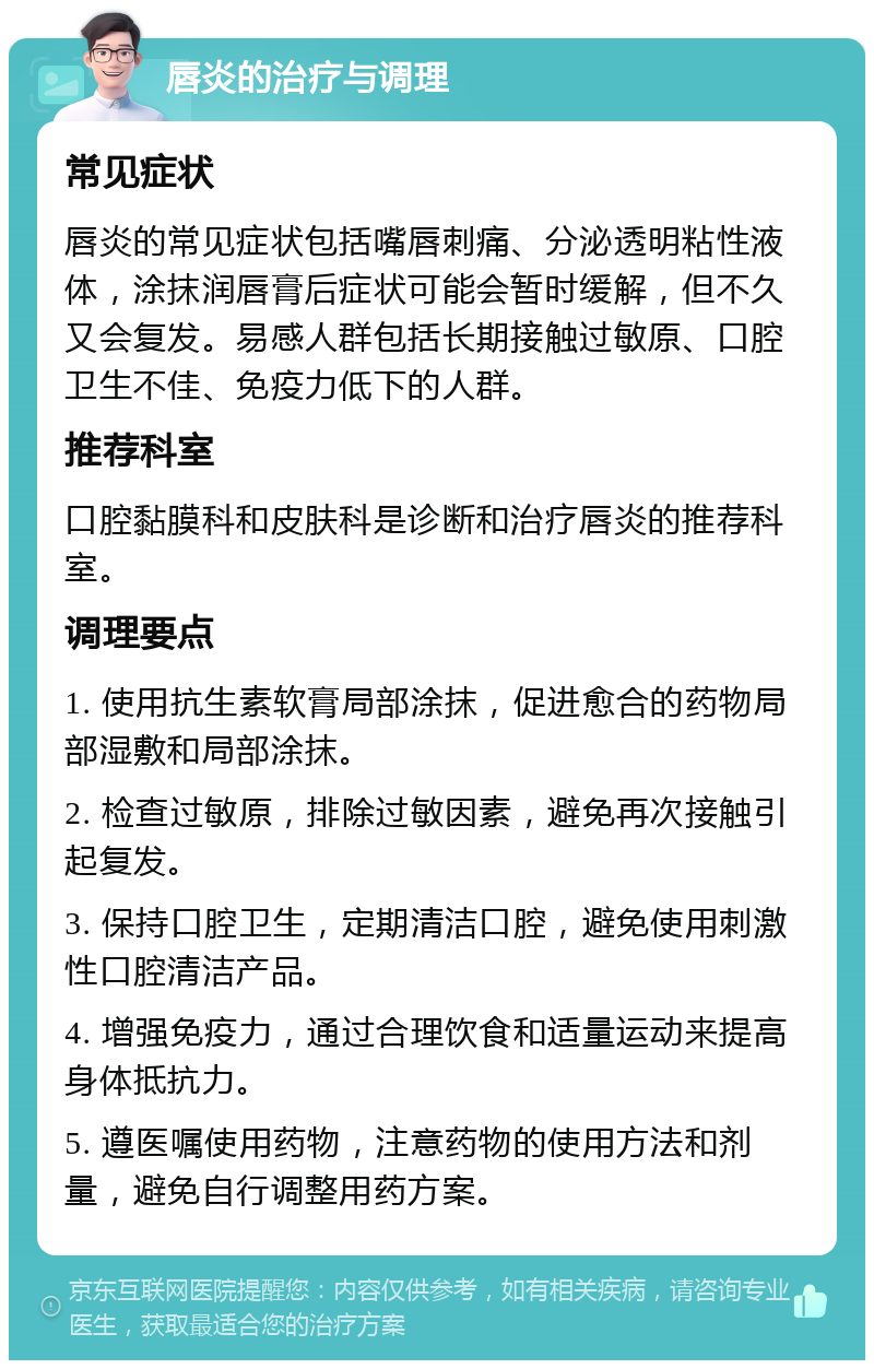 唇炎的治疗与调理 常见症状 唇炎的常见症状包括嘴唇刺痛、分泌透明粘性液体，涂抹润唇膏后症状可能会暂时缓解，但不久又会复发。易感人群包括长期接触过敏原、口腔卫生不佳、免疫力低下的人群。 推荐科室 口腔黏膜科和皮肤科是诊断和治疗唇炎的推荐科室。 调理要点 1. 使用抗生素软膏局部涂抹，促进愈合的药物局部湿敷和局部涂抹。 2. 检查过敏原，排除过敏因素，避免再次接触引起复发。 3. 保持口腔卫生，定期清洁口腔，避免使用刺激性口腔清洁产品。 4. 增强免疫力，通过合理饮食和适量运动来提高身体抵抗力。 5. 遵医嘱使用药物，注意药物的使用方法和剂量，避免自行调整用药方案。