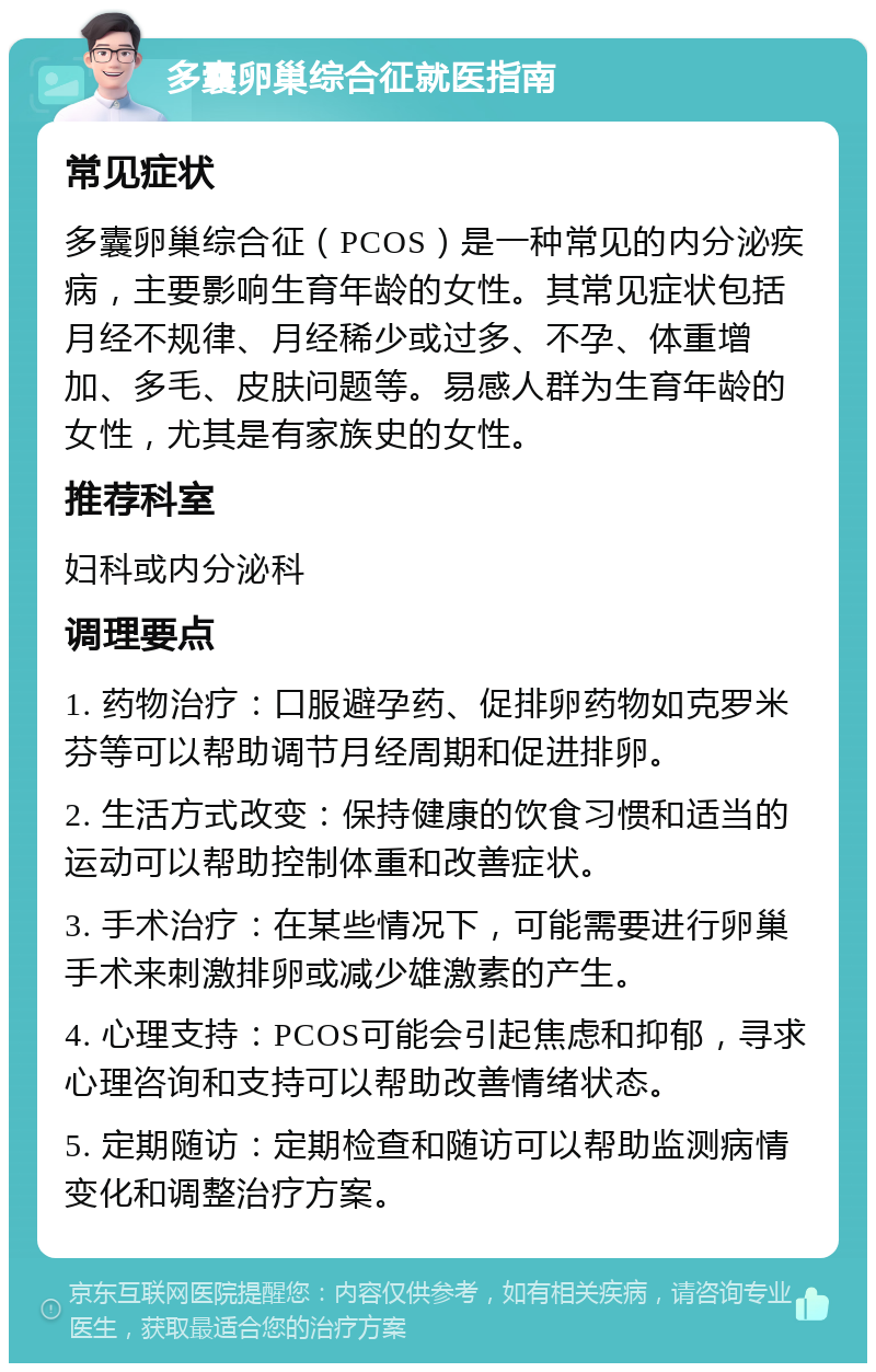 多囊卵巢综合征就医指南 常见症状 多囊卵巢综合征（PCOS）是一种常见的内分泌疾病，主要影响生育年龄的女性。其常见症状包括月经不规律、月经稀少或过多、不孕、体重增加、多毛、皮肤问题等。易感人群为生育年龄的女性，尤其是有家族史的女性。 推荐科室 妇科或内分泌科 调理要点 1. 药物治疗：口服避孕药、促排卵药物如克罗米芬等可以帮助调节月经周期和促进排卵。 2. 生活方式改变：保持健康的饮食习惯和适当的运动可以帮助控制体重和改善症状。 3. 手术治疗：在某些情况下，可能需要进行卵巢手术来刺激排卵或减少雄激素的产生。 4. 心理支持：PCOS可能会引起焦虑和抑郁，寻求心理咨询和支持可以帮助改善情绪状态。 5. 定期随访：定期检查和随访可以帮助监测病情变化和调整治疗方案。