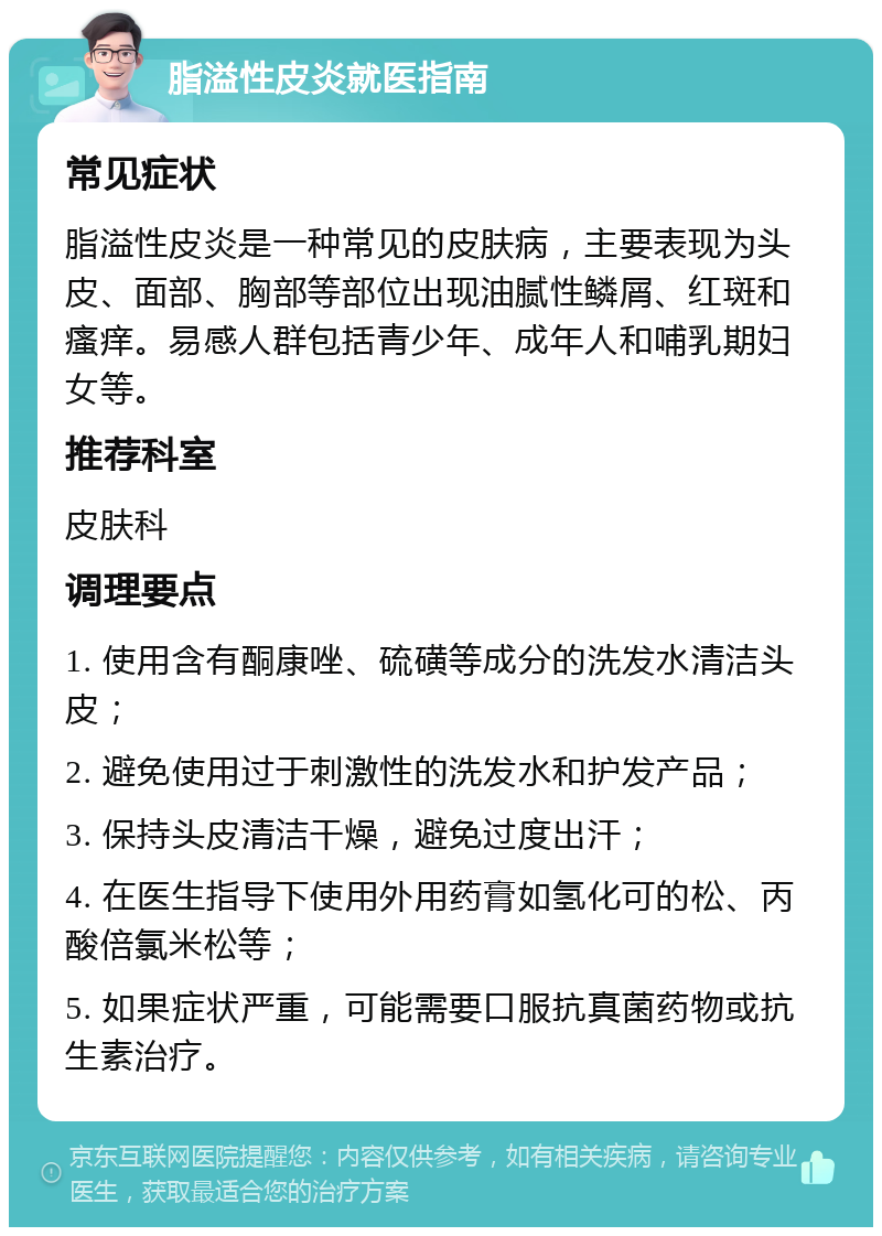 脂溢性皮炎就医指南 常见症状 脂溢性皮炎是一种常见的皮肤病，主要表现为头皮、面部、胸部等部位出现油腻性鳞屑、红斑和瘙痒。易感人群包括青少年、成年人和哺乳期妇女等。 推荐科室 皮肤科 调理要点 1. 使用含有酮康唑、硫磺等成分的洗发水清洁头皮； 2. 避免使用过于刺激性的洗发水和护发产品； 3. 保持头皮清洁干燥，避免过度出汗； 4. 在医生指导下使用外用药膏如氢化可的松、丙酸倍氯米松等； 5. 如果症状严重，可能需要口服抗真菌药物或抗生素治疗。