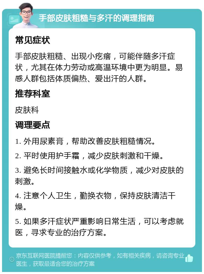 手部皮肤粗糙与多汗的调理指南 常见症状 手部皮肤粗糙、出现小疙瘩，可能伴随多汗症状，尤其在体力劳动或高温环境中更为明显。易感人群包括体质偏热、爱出汗的人群。 推荐科室 皮肤科 调理要点 1. 外用尿素膏，帮助改善皮肤粗糙情况。 2. 平时使用护手霜，减少皮肤刺激和干燥。 3. 避免长时间接触水或化学物质，减少对皮肤的刺激。 4. 注意个人卫生，勤换衣物，保持皮肤清洁干燥。 5. 如果多汗症状严重影响日常生活，可以考虑就医，寻求专业的治疗方案。