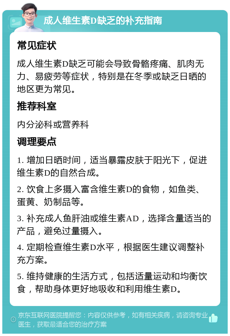 成人维生素D缺乏的补充指南 常见症状 成人维生素D缺乏可能会导致骨骼疼痛、肌肉无力、易疲劳等症状，特别是在冬季或缺乏日晒的地区更为常见。 推荐科室 内分泌科或营养科 调理要点 1. 增加日晒时间，适当暴露皮肤于阳光下，促进维生素D的自然合成。 2. 饮食上多摄入富含维生素D的食物，如鱼类、蛋黄、奶制品等。 3. 补充成人鱼肝油或维生素AD，选择含量适当的产品，避免过量摄入。 4. 定期检查维生素D水平，根据医生建议调整补充方案。 5. 维持健康的生活方式，包括适量运动和均衡饮食，帮助身体更好地吸收和利用维生素D。