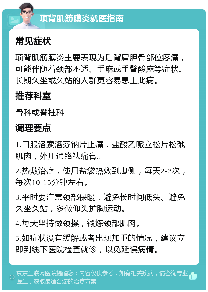 项背肌筋膜炎就医指南 常见症状 项背肌筋膜炎主要表现为后背肩胛骨部位疼痛，可能伴随着颈部不适、手麻或手臂酸麻等症状。长期久坐或久站的人群更容易患上此病。 推荐科室 骨科或脊柱科 调理要点 1.口服洛索洛芬钠片止痛，盐酸乙哌立松片松弛肌肉，外用通络祛痛膏。 2.热敷治疗，使用盐袋热敷到患侧，每天2-3次，每次10-15分钟左右。 3.平时要注意颈部保暖，避免长时间低头、避免久坐久站，多做仰头扩胸运动。 4.每天坚持做颈操，锻炼颈部肌肉。 5.如症状没有缓解或者出现加重的情况，建议立即到线下医院检查就诊，以免延误病情。